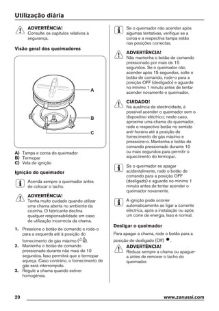 Utilização diária
ADVERTÊNCIA!
Consulte os capítulos relativos à
segurança.
Visão geral dos queimadores
A
B
C
A) Tampa e coroa do queimador
B) Termopar
C) Vela de ignição
Ignição do queimador
Acenda sempre o queimador antes
de colocar o tacho.
ADVERTÊNCIA!
Tenha muito cuidado quando utilizar
uma chama aberta no ambiente da
cozinha. O fabricante declina
qualquer responsabilidade em caso
de utilização incorrecta da chama.
1. Pressione o botão de comando e rode-o
para a esquerda até à posição do
fornecimento de gás máximo ( ).
2. Mantenha o botão de comando
pressionado durante não mais de 10
segundos. Isso permitirá que o termopar
aqueça. Caso contrário, o fornecimento de
gás será interrompido.
3. Regule a chama quando estiver
homogénea.
Se o queimador não acender após
algumas tentativas, verifique se a
coroa e a respectiva tampa estão
nas posições correctas.
ADVERTÊNCIA!
Não mantenha o botão de comando
pressionado por mais de 15
segundos. Se o queimador não
acender após 15 segundos, solte o
botão de comando, rode-o para a
posição OFF (desligado) e aguarde
no mínimo 1 minuto antes de tentar
acender novamente o queimador.
CUIDADO!
Na ausência de electricidade, é
possível acender o queimador sem o
dispositivo eléctrico; neste caso,
aproxime uma chama do queimador,
rode o respectivo botão no sentido
anti-horário até à posição de
fornecimento de gás máximo e
pressione-o. Mantenha o botão de
comando pressionado durante 10
ou mais segundos para permitir o
aquecimento do termopar.
Se o queimador se apagar
acidentalmente, rode o botão de
comando para a posição OFF
(desligado) e aguarde no mínimo 1
minuto antes de tentar acender o
queimador novamente.
A ignição pode ocorrer
automaticamente ao ligar a corrente
eléctrica, após a instalação ou após
um corte de energia. Isso é normal.
Desligar o queimador
Para apagar a chama, rode o botão para a
posição de desligado (Off) .
ADVERTÊNCIA!
Reduza sempre a chama ou apague-
a antes de remover o tacho do
queimador.
20 www.zanussi.com
 