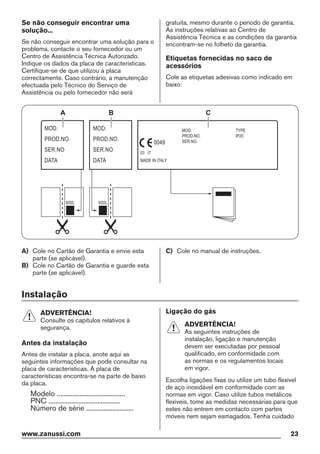 Se não conseguir encontrar uma
solução...
Se não conseguir encontrar uma solução para o
problema, contacte o seu fornecedor ou um
Centro de Assistência Técnica Autorizado.
Indique os dados da placa de características.
Certifique-se de que utilizou a placa
correctamente. Caso contrário, a manutenção
efectuada pelo Técnico do Serviço de
Assistência ou pelo fornecedor não será
gratuita, mesmo durante o período de garantia.
As instruções relativas ao Centro de
Assistência Técnica e as condições da garantia
encontram-se no folheto da garantia.
Etiquetas fornecidas no saco de
acessórios
Cole as etiquetas adesivas como indicado em
baixo:
MOD.
PROD.NO.
SER.NO
DATA
MOD.
PROD.NO.
SER.NO
DATA
MOD.
PROD.NO.
SER.NO.
03 IT
MADE IN ITALY
TYPE
IP20
0049
A B C
A) Cole no Cartão de Garantia e envie esta
parte (se aplicável).
B) Cole no Cartão de Garantia e guarde esta
parte (se aplicável).
C) Cole no manual de instruções.
Instalação
ADVERTÊNCIA!
Consulte os capítulos relativos à
segurança.
Antes da instalação
Antes de instalar a placa, anote aqui as
seguintes informações que pode consultar na
placa de características. A placa de
características encontra-se na parte de baixo
da placa.
Modelo .......................................
PNC .........................................
Número de série ...........................
Ligação do gás
ADVERTÊNCIA!
As seguintes instruções de
instalação, ligação e manutenção
devem ser executadas por pessoal
qualificado, em conformidade com
as normas e os regulamentos locais
em vigor.
Escolha ligações fixas ou utilize um tubo flexível
de aço inoxidável em conformidade com as
normas em vigor. Caso utilize tubos metálicos
flexíveis, tome as medidas necessárias para que
estes não entrem em contacto com partes
móveis nem sejam esmagados. Tenha cuidado
www.zanussi.com 23
 