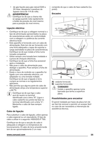• de gás líquido para gás natural G20 a
20 mbar, desaperte o parafuso de
bypass cerca de 1/4 de volta.
ADVERTÊNCIA!
Certifique-se de que a chama não
se apaga quando roda rapidamente
o botão da posição do nível máximo
para a posição do nível mínimo.
Ligação eléctrica
• Certifique-se de que a voltagem nominal e o
tipo de alimentação apresentados na placa
de características estão em conformidade
com a voltagem e a potência da corrente
eléctrica local.
• Este aparelho é fornecido com um cabo de
alimentação. Este tem de ser fornecido com
uma ficha adequada e capaz de suportar a
carga assinalada na placa de características.
Certifique-se de que instala a ficha numa
tomada compatível.
• Utilize sempre uma tomada bem instalada e
à prova de choques eléctricos.
• Certifique-se de que a ficha fica acessível
após a instalação.
• Não puxe o cabo de alimentação para
desligar o aparelho. Puxe sempre a ficha de
alimentação.
• Existe o risco de incêndio se o aparelho for
ligado com uma extensão eléctrica, um
adaptador ou uma tomada múltipla.
Certifique-se de que a ligação à terra
cumpre as normas e os regulamentos
aplicáveis.
• Não permita que alguma parte do cabo de
alimentação atinja uma temperatura superior
a 90 °C.
Certifique-se de que liga o cabo
azul do neutro no terminal
identificado com a letra “N”. Ligue o
cabo castanho (ou preto) da fase no
terminal identificado com a letra “L”.
Mantenha o cabo de fase sempre
ligado.
Cabo de ligação
Para substituir o cabo de ligação, utilize apenas
o cabo especial ou um equivalente. O tipo de
cabo a utilizar é o seguinte: H05V2V2-F T90.
Certifique-se de que a secção do cabo é
adequada à voltagem e à temperatura de
funcionamento. O cabo de terra amarelo/verde
tem de ser aproximadamente 2 cm mais
comprido do que o cabo de fase castanho (ou
preto).
Encastre
min. 55 mm
min. 650 mm
550 mm
min. 600 mm
30 mm
470 mm
A
B
A) vedante fornecido
B) suportes fornecidos
CUIDADO!
Instale o aparelho apenas numa
bancada que tenha a superfície
plana.
Possibilidades para encastrar
O painel instalado por baixo da placa tem de
ser fácil de remover e permitir um acesso fácil
no caso de ser necessária a intervenção da
assistência técnica.
www.zanussi.com 25
 