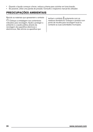 • Quando o líquido começar a ferver, reduza a chama para cozinhar em lume brando.
• Se possível, utilize uma panela de pressão. Consulte o respectivo manual do utilizador.
PREOCUPAÇÕES AMBIENTAIS
Recicle os materiais que apresentem o símbolo
. Coloque a embalagem nos contentores
indicados para reciclagem. Ajude a proteger o
ambiente e a saúde pública através da
reciclagem dos aparelhos eléctricos e
electrónicos. Não elimine os aparelhos que
tenham o símbolo juntamente com os
resíduos domésticos. Coloque o produto num
ponto de recolha para reciclagem local ou
contacte as suas autoridades municipais.
28 www.zanussi.com
 
