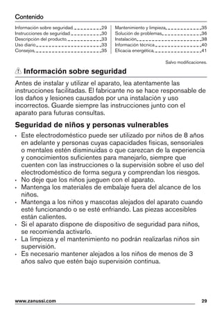 Contenido
Información sobre seguridad 29
Instrucciones de seguridad 30
Descripción del producto 33
Uso diario 33
Consejos 35
Mantenimiento y limpieza 35
Solución de problemas 36
Instalación 38
Información técnica 40
Eficacia energética 41
Salvo modificaciones.
Información sobre seguridad
Antes de instalar y utilizar el aparato, lea atentamente las
instrucciones facilitadas. El fabricante no se hace responsable de
los daños y lesiones causados por una instalación y uso
incorrectos. Guarde siempre las instrucciones junto con el
aparato para futuras consultas.
Seguridad de niños y personas vulnerables
• Este electrodoméstico puede ser utilizado por niños de 8 años
en adelante y personas cuyas capacidades físicas, sensoriales
o mentales estén disminuidas o que carezcan de la experiencia
y conocimientos suficientes para manejarlo, siempre que
cuenten con las instrucciones o la supervisión sobre el uso del
electrodoméstico de forma segura y comprendan los riesgos.
• No deje que los niños jueguen con el aparato.
• Mantenga los materiales de embalaje fuera del alcance de los
niños.
• Mantenga a los niños y mascotas alejados del aparato cuando
esté funcionando o se esté enfriando. Las piezas accesibles
están calientes.
• Si el aparato dispone de dispositivo de seguridad para niños,
se recomienda activarlo.
• La limpieza y el mantenimiento no podrán realizarlas niños sin
supervisión.
• Es necesario mantener alejados a los niños de menos de 3
años salvo que estén bajo supervisión continua.
www.zanussi.com 29
 