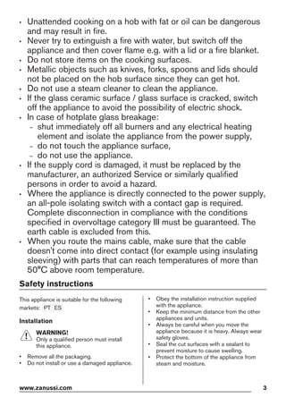 • Unattended cooking on a hob with fat or oil can be dangerous
and may result in fire.
• Never try to extinguish a fire with water, but switch off the
appliance and then cover flame e.g. with a lid or a fire blanket.
• Do not store items on the cooking surfaces.
• Metallic objects such as knives, forks, spoons and lids should
not be placed on the hob surface since they can get hot.
• Do not use a steam cleaner to clean the appliance.
• If the glass ceramic surface / glass surface is cracked, switch
off the appliance to avoid the possibility of electric shock.
• In case of hotplate glass breakage:
– shut immediately off all burners and any electrical heating
element and isolate the appliance from the power supply,
– do not touch the appliance surface,
– do not use the appliance.
• If the supply cord is damaged, it must be replaced by the
manufacturer, an authorized Service or similarly qualified
persons in order to avoid a hazard.
• Where the appliance is directly connected to the power supply,
an all-pole isolating switch with a contact gap is required.
Complete disconnection in compliance with the conditions
specified in overvoltage category III must be guaranteed. The
earth cable is excluded from this.
• When you route the mains cable, make sure that the cable
doesn't come into direct contact (for example using insulating
sleeving) with parts that can reach temperatures of more than
50°C above room temperature.
Safety instructions
This appliance is suitable for the following
markets: PT ES
Installation
WARNING!
Only a qualified person must install
this appliance.
• Remove all the packaging.
• Do not install or use a damaged appliance.
• Obey the installation instruction supplied
with the appliance.
• Keep the minimum distance from the other
appliances and units.
• Always be careful when you move the
appliance because it is heavy. Always wear
safety gloves.
• Seal the cut surfaces with a sealant to
prevent moisture to cause swelling.
• Protect the bottom of the appliance from
steam and moisture.
www.zanussi.com 3
 