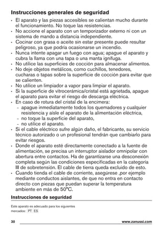Instrucciones generales de seguridad
• El aparato y las piezas accesibles se calientan mucho durante
el funcionamiento. No toque las resistencias.
• No accione el aparato con un temporizador externo ni con un
sistema de mando a distancia independiente.
• Cocinar con grasa o aceite sin estar presente puede resultar
peligroso, ya que podría ocasionarse un incendio.
• Nunca intente apagar un fuego con agua; apague el aparato y
cubra la llama con una tapa o una manta ignífuga.
• No utilice las superficies de cocción para almacenar alimentos.
• No deje objetos metálicos, como cuchillos, tenedores,
cucharas o tapas sobre la superficie de cocción para evitar que
se calienten.
• No utilice un limpiador a vapor para limpiar el aparato.
• Si la superficie de vitrocerámica/cristal está agrietada, apague
el aparato para evitar el riesgo de descarga eléctrica.
• En caso de rotura del cristal de la encimera:
– apague inmediatamente todos los quemadores y cualquier
resistencia y aísle el aparato de la alimentación eléctrica,
– no toque la superficie del aparato,
– no utilice el aparato.
• Si el cable eléctrico sufre algún daño, el fabricante, su servicio
técnico autorizado o un profesional tendrán que cambiarlo para
evitar riesgos.
• Donde el aparato esté directamente conectado a la fuente de
alimentación, se precisa un interruptor aislador omnipolar con
abertura entre contactos. Ha de garantizarse una desconexión
completa según las condiciones especificadas en la categoría
III de sobretensión. El cable de tierra queda excluido de esto.
• Cuando tienda el cable de corriente, asegúrese ,por ejemplo
mediante conductos aislantes, de que no entra en contacto
directo con piezas que puedan superar la temperatura
ambiente en más de 50°C.
Instrucciones de seguridad
Este aparato es adecuado para los siguientes
mercados: PT ES
30 www.zanussi.com
 