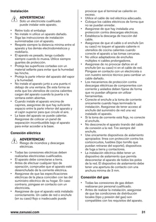 Instalación
ADVERTENCIA!
Solo un electricista cualificado
puede instalar este aparato.
• Retire todo el embalaje
• No instale ni utilice un aparato dañado.
• Siga las instrucciones de instalación
suministradas con el aparato.
• Respete siempre la distancia mínima entre el
aparato y los demás electrodomésticos y
mobiliario.
• El aparato es pesado, tenga cuidado
siempre cuando lo mueva. Utilice siempre
guantes de protección.
• Proteja las superficies cortadas con un
material sellante para evitar que la humedad
las hinche.
• Proteja la parte inferior del aparato del vapor
y la humedad.
• No instale el aparato junto a una puerta ni
debajo de una ventana. De esta forma se
evita que los utensilios de cocina calientes
caigan del aparato cuando la puerta o la
ventana estén abiertas.
• Cuando instale el aparato encima de
cajones, asegúrese de que hay suficiente
espacio entre la parte inferior del aparato y
el cajón superior para que circule el aire.
• La base del aparato se puede calentar.
Asegúrese de colocar un panel de
separación incombustible bajo el aparato
para evitar acceder a la base.
Conexión eléctrica
ADVERTENCIA!
Riesgo de incendios y descargas
eléctricas.
• Todas las conexiones eléctricas deben
realizarlas electricistas cualificados.
• El aparato debe conectarse a tierra.
• Antes de efectuar cualquier tipo de
operación, compruebe que el aparato esté
desenchufado de la corriente eléctrica.
• Asegúrese de que las especificaciones
eléctricas de la placa coinciden con las del
suministro eléctrico de su hogar. En caso
contrario, póngase en contacto con un
electricista.
• Asegúrese de que el aparato está instalado
correctamente. Un cable de red o enchufe
(en su caso) flojo o inadecuado puede
provocar que el terminal se caliente en
exceso.
• Utilice el cable de red eléctrica adecuado.
• Coloque los cables eléctricos de forma que
no se puedan enredar.
• Asegúrese de que hay instalada una
protección contra descargas eléctricas.
• Establezca la descarga de tracción del
cable.
• Asegúrese de que el cable o el enchufe (en
su caso) no toquen el aparato caliente ni
utensilios de cocina calientes cuando
conecte el aparato a las tomas cercanas.
• No utilice adaptadores de enchufes
múltiples ni cables prolongadores.
• Asegúrese de no provocar daños en el
enchufe (en su caso) ni en el cable de red.
Póngase en contacto con un electricista o
con nuestro servicio técnico para cambiar un
cable dañado.
• Los mecanismos de protección contra
descargas eléctricas de componentes con
corriente y aislados deben fijarse de forma
que no puedan aflojarse sin utilizar
herramientas.
• Conecte el enchufe a la toma de corriente
únicamente cuando haya terminado la
instalación. Asegúrese de tener acceso al
enchufe del suministro de red una vez
instalado el aparato.
• Si la toma de corriente está floja, no conecte
el enchufe.
• No desconecte el aparato tirando del cable
de conexión a la red. Tire siempre del
enchufe.
• Use únicamente dispositivos de aislamiento
apropiados: línea con protección contra los
cortocircuitos, fusibles (tipo tornillo que
puedan retirarse del soporte), dispositivos
de fuga a tierra y contactores.
• La instalación eléctrica debe tener un
dispositivo de aislamiento que permita
desconectar el aparato de todos los polos
de la red. El dispositivo de aislamiento debe
tener una apertura de contacto con una
anchura mínima de 3 mm.
Conexión del gas
• Todas las conexiones de gas deben
realizarse por personal cualificado.
• Antes de realizar la instalación, asegúrese
de que las condiciones de distribución
locales (tipo y presión del gas) son
compatibles con los requisitos del aparato.
www.zanussi.com 31
 