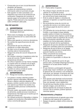 • Compruebe que el aire circula libremente
alrededor del aparato.
• La placa de características contiene
información sobre el suministro de gas.
• Este aparato no está conectado a un
dispositivo que evacua los productos de
combustión. Asegúrese de conectar el
aparato según la normativa de instalación
vigente. Preste atención a los requisitos
sobre ventilación adecuada.
Uso del aparato
ADVERTENCIA!
Riesgo de lesiones, quemaduras y
descargas eléctricas.
• Retire todo el embalaje, las etiquetas y la
película protectora (en su caso) antes del
primer uso.
• Utilice este aparato en entornos domésticos.
• No cambie las especificaciones de este
aparato.
• Cerciórese de que los orificios de
ventilación no están obstruidos.
• No deje nunca el aparato desatendido
mientras está en funcionamiento.
• Apague las zonas de cocción después de
cada uso.
• No coloque cubiertos ni tapaderas sobre las
zonas de cocción. Pueden alcanzar
temperaturas elevadas.
• No utilice el aparato con las manos mojadas
ni cuando entre en contacto con el agua.
• No utilice el aparato como superficie de
trabajo ni de almacenamiento.
• Cuando se coloca comida en aceite
caliente, éste puede saltar.
ADVERTENCIA!
Riesgo de incendio y explosiones
• Las grasas o aceites calientes pueden
generar vapores inflamables. Mantenga las
llamas u objetos calientes alejados de
grasas y aceites cuando cocine con ellos.
• Los vapores que liberan los aceites muy
calientes pueden provocar combustiones
imprevistas.
• El aceite usado, que puede contener restos
de alimentos, puede provocar incendios a
temperaturas más bajas que el aceite que se
utiliza por primera vez.
• No coloque productos inflamables ni objetos
mojados con productos inflamables dentro,
cerca o encima del aparato.
ADVERTENCIA!
Podría dañar el aparato.
• No coloque ningún utensilio de cocina
caliente en el panel de control.
• No deje que el contenido de los utensilios
de cocina hierva hasta evaporarse.
• Evite la caída de objetos o utensilios de
cocina en el aparato. La superficie puede
dañarse.
• No encienda las zonas de cocción sin
utensilios de cocina o con éstos vacíos.
• No coloque papel de aluminio sobre el
aparato.
• Los utensilios de cocina de hierro o aluminio
fundido, o que tengan la base dañada,
pueden arañar el cristal o la vitrocerámica.
Levante siempre estos objetos cuando tenga
que moverlos sobre la superficie de cocción.
• Utilice únicamente utensilios de cocina
estables con forma adecuada y diámetro
superior al tamaño de los quemadores.
• Asegúrese de que los utensilios de cocina
están bien centrados sobre los quemadores.
• Asegúrese de que la llama no se apaga
cuando gire rápidamente el mando de la
posición máxima a la mínima.
• Utilice únicamente los accesorios
suministrados con el aparato.
• No instale en el quemador un difusor de
llamas.
• El uso de un aparato de cocina de gas
genera calor y humedad. Disponga de buena
ventilación en la sala donde instale el
aparato.
• El uso intensivo y prolongado del aparato
puede exigir mayor ventilación; por ejemplo,
la apertura de una ventana o una ventilación
más eficaz, por ejemplo, el aumento del nivel
de ventilación mecánica, si se dispone de
ella.
• Este aparato está diseñado exclusivamente
para cocinar. No debe utilizarse para otros
fines, por ejemplo, como calefacción.
• No permita que líquidos ácidos, como por
ejemplo vinagre, zumo de limón o
desincrustantes de cal toquen la placa de
cocción. De lo contrario, podrían aparecer
manchas opacas.
Mantenimiento y limpieza
• Limpie periódicamente el aparato para evitar
el deterioro del material de la superficie.
• Apague el aparato y déjelo enfriar antes de
limpiarlo.
32 www.zanussi.com
 