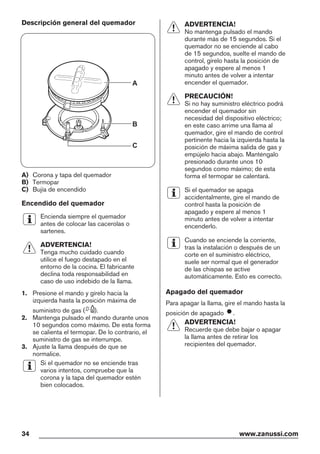 Descripción general del quemador
A
B
C
A) Corona y tapa del quemador
B) Termopar
C) Bujía de encendido
Encendido del quemador
Encienda siempre el quemador
antes de colocar las cacerolas o
sartenes.
ADVERTENCIA!
Tenga mucho cuidado cuando
utilice el fuego destapado en el
entorno de la cocina. El fabricante
declina toda responsabilidad en
caso de uso indebido de la llama.
1. Presione el mando y gírelo hacia la
izquierda hasta la posición máxima de
suministro de gas ( ).
2. Mantenga pulsado el mando durante unos
10 segundos como máximo. De esta forma
se calienta el termopar. De lo contrario, el
suministro de gas se interrumpe.
3. Ajuste la llama después de que se
normalice.
Si el quemador no se enciende tras
varios intentos, compruebe que la
corona y la tapa del quemador estén
bien colocados.
ADVERTENCIA!
No mantenga pulsado el mando
durante más de 15 segundos. Si el
quemador no se enciende al cabo
de 15 segundos, suelte el mando de
control, gírelo hasta la posición de
apagado y espere al menos 1
minuto antes de volver a intentar
encender el quemador.
PRECAUCIÓN!
Si no hay suministro eléctrico podrá
encender el quemador sin
necesidad del dispositivo eléctrico;
en este caso arrime una llama al
quemador, gire el mando de control
pertinente hacia la izquierda hasta la
posición de máxima salida de gas y
empújelo hacia abajo. Manténgalo
presionado durante unos 10
segundos como máximo; de esta
forma el termopar se calentará.
Si el quemador se apaga
accidentalmente, gire el mando de
control hasta la posición de
apagado y espere al menos 1
minuto antes de volver a intentar
encenderlo.
Cuando se enciende la corriente,
tras la instalación o después de un
corte en el suministro eléctrico,
suele ser normal que el generador
de las chispas se active
automáticamente. Esto es correcto.
Apagado del quemador
Para apagar la llama, gire el mando hasta la
posición de apagado .
ADVERTENCIA!
Recuerde que debe bajar o apagar
la llama antes de retirar los
recipientes del quemador.
34 www.zanussi.com
 