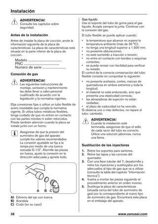 Instalación
ADVERTENCIA!
Consulte los capítulos sobre
seguridad.
Antes de la instalación
Antes de instalar la placa de cocción, anote la
información siguiente de la placa de
características. La placa de características está
situada en la parte inferior de la placa de
cocción.
Modelo .......................................
PNC .........................................
Número de serie ...........................
Conexión de gas
ADVERTENCIA!
Las siguientes instrucciones de
montaje, conexión y mantenimiento
las debe llevar a cabo personal
cualificado de acuerdo con la
legislación y la normativa vigentes.
Elija conexiones fijas o utilice un tubo flexible de
acero inoxidable que cumpla la normativa
vigente. Si utiliza tubos metálicos flexibles,
tenga cuidado de que no entren en contacto
con las partes móviles ni estén retorcidos.
Preste también atención cuando la placa se
instale junto con un horno.
Asegúrese de que la presión del
suministro de gas del aparato
cumple los valores recomendados.
La conexión ajustable se fija a la
rampa por medio de una tuerca
roscada G 1/2". Atornille las piezas
sin fuerza, ajuste la conexión en la
dirección adecuada y apriete todo.
A B C
A) Extremo del eje con tuerca
B) Arandela
C) Codo (en su caso)
Gas líquido
Use el soporte del tubo de goma para el gas
líquido. Acople siempre la junta. Continúe con
la conexión del gas.
El tubo flexible se puede aplicar cuando:
• la temperatura que alcance no supere la
temperatura ambiente (más de 30 °C);
• no tenga una longitud superior a 1.500 mm;
• no presente obturaciones;
• no esté sometido a tracción o torsión;
• no entre en contacto con bordes o esquinas
cortantes;
• se pueda revisar con facilidad para verificar
su estado.
El control de la correcta conservación del tubo
flexible consiste en comprobar lo siguiente:
• no presenta arañazos, cortes, marcas de
quemaduras en ambos extremos y toda la
longitud;
• el material no está endurecido, sino que
presenta una elasticidad correcta;
• las abrazaderas de sujeción no están
oxidadas;
• el plazo de caducidad no ha vencido.
Si observa uno o más defectos, no repare el
tubo: cámbielo.
ADVERTENCIA!
Cuando la instalación esté
terminada, asegúrese de que el sello
de cada racor del tubo es correcto.
Utilice una solución jabonosa, nunca
una llama.
Sustitución de los inyectores
1. Retire los soportes para sartenes.
2. Retire las tapas y las coronas del
quemador.
3. Con una llave tubular del 7, desatornille y
retire los inyectores y sustitúyalos por los
adecuados al tipo de gas que va a utilizar
(consulte la tabla del capítulo "Información
técnica").
4. Vuelva a montar las piezas siguiendo el
procedimiento anterior en orden inverso.
5. Sustituya la placa de características
(situada cerca del tubo de suministro de
gas) por la correspondiente al nuevo tipo
de suministro de gas. Encontrará esta placa
en el embalaje del aparato.
38 www.zanussi.com
 