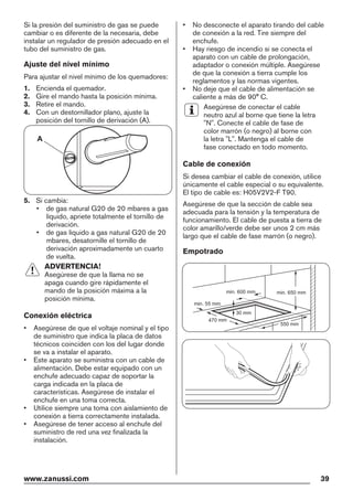 Si la presión del suministro de gas se puede
cambiar o es diferente de la necesaria, debe
instalar un regulador de presión adecuado en el
tubo del suministro de gas.
Ajuste del nivel mínimo
Para ajustar el nivel mínimo de los quemadores:
1. Encienda el quemador.
2. Gire el mando hasta la posición mínima.
3. Retire el mando.
4. Con un destornillador plano, ajuste la
posición del tornillo de derivación (A).
A
5. Si cambia:
• de gas natural G20 de 20 mbares a gas
líquido, apriete totalmente el tornillo de
derivación.
• de gas líquido a gas natural G20 de 20
mbares, desatornille el tornillo de
derivación aproximadamente un cuarto
de vuelta.
ADVERTENCIA!
Asegúrese de que la llama no se
apaga cuando gire rápidamente el
mando de la posición máxima a la
posición mínima.
Conexión eléctrica
• Asegúrese de que el voltaje nominal y el tipo
de suministro que indica la placa de datos
técnicos coinciden con los del lugar donde
se va a instalar el aparato.
• Este aparato se suministra con un cable de
alimentación. Debe estar equipado con un
enchufe adecuado capaz de soportar la
carga indicada en la placa de
características. Asegúrese de instalar el
enchufe en una toma correcta.
• Utilice siempre una toma con aislamiento de
conexión a tierra correctamente instalada.
• Asegúrese de tener acceso al enchufe del
suministro de red una vez finalizada la
instalación.
• No desconecte el aparato tirando del cable
de conexión a la red. Tire siempre del
enchufe.
• Hay riesgo de incendio si se conecta el
aparato con un cable de prolongación,
adaptador o conexión múltiple. Asegúrese
de que la conexión a tierra cumple los
reglamentos y las normas vigentes.
• No deje que el cable de alimentación se
caliente a más de 90° C.
Asegúrese de conectar el cable
neutro azul al borne que tiene la letra
"N". Conecte el cable de fase de
color marrón (o negro) al borne con
la letra "L". Mantenga el cable de
fase conectado en todo momento.
Cable de conexión
Si desea cambiar el cable de conexión, utilice
únicamente el cable especial o su equivalente.
El tipo de cable es: H05V2V2-F T90.
Asegúrese de que la sección de cable sea
adecuada para la tensión y la temperatura de
funcionamiento. El cable de puesta a tierra de
color amarillo/verde debe ser unos 2 cm más
largo que el cable de fase marrón (o negro).
Empotrado
min. 55 mm
min. 650 mm
550 mm
min. 600 mm
30 mm
470 mm
www.zanussi.com 39
 