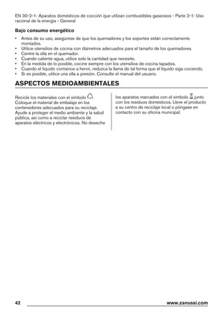 EN 30-2-1: Aparatos domésticos de cocción que utilizan combustibles gaseosos - Parte 2-1: Uso
racional de la energía - General
Bajo consumo energético
• Antes de su uso, asegúrese de que los quemadores y los soportes están correctamente
montados.
• Utilice utensilios de cocina con diámetros adecuados para el tamaño de los quemadores.
• Centre la olla en el quemador.
• Cuando caliente agua, utilice solo la cantidad que necesite.
• En la medida de lo posible, cocine siempre con los utensilios de cocina tapados.
• Cuando el líquido comience a hervir, reduzca la llama de tal forma que el líquido siga cociendo.
• Si es posible, utilice una olla a presión. Consulte el manual del usuario.
ASPECTOS MEDIOAMBIENTALES
Recicle los materiales con el símbolo .
Coloque el material de embalaje en los
contenedores adecuados para su reciclaje.
Ayude a proteger el medio ambiente y la salud
pública, así como a reciclar residuos de
aparatos eléctricos y electrónicos. No deseche
los aparatos marcados con el símbolo junto
con los residuos domésticos. Lleve el producto
a su centro de reciclaje local o póngase en
contacto con su oficina municipal.
42 www.zanussi.com
*
 