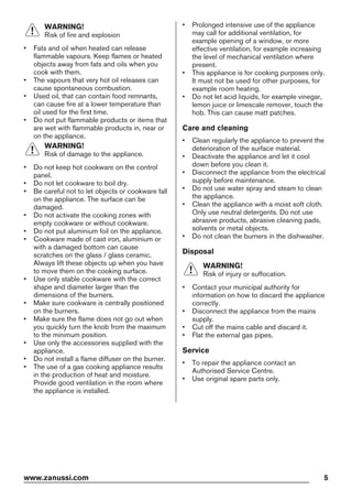 WARNING!
Risk of fire and explosion
• Fats and oil when heated can release
flammable vapours. Keep flames or heated
objects away from fats and oils when you
cook with them.
• The vapours that very hot oil releases can
cause spontaneous combustion.
• Used oil, that can contain food remnants,
can cause fire at a lower temperature than
oil used for the first time.
• Do not put flammable products or items that
are wet with flammable products in, near or
on the appliance.
WARNING!
Risk of damage to the appliance.
• Do not keep hot cookware on the control
panel.
• Do not let cookware to boil dry.
• Be careful not to let objects or cookware fall
on the appliance. The surface can be
damaged.
• Do not activate the cooking zones with
empty cookware or without cookware.
• Do not put aluminium foil on the appliance.
• Cookware made of cast iron, aluminium or
with a damaged bottom can cause
scratches on the glass / glass ceramic.
Always lift these objects up when you have
to move them on the cooking surface.
• Use only stable cookware with the correct
shape and diameter larger than the
dimensions of the burners.
• Make sure cookware is centrally positioned
on the burners.
• Make sure the flame does not go out when
you quickly turn the knob from the maximum
to the minimum position.
• Use only the accessories supplied with the
appliance.
• Do not install a flame diffuser on the burner.
• The use of a gas cooking appliance results
in the production of heat and moisture.
Provide good ventilation in the room where
the appliance is installed.
• Prolonged intensive use of the appliance
may call for additional ventilation, for
example opening of a window, or more
effective ventilation, for example increasing
the level of mechanical ventilation where
present.
• This appliance is for cooking purposes only.
It must not be used for other purposes, for
example room heating.
• Do not let acid liquids, for example vinegar,
lemon juice or limescale remover, touch the
hob. This can cause matt patches.
Care and cleaning
• Clean regularly the appliance to prevent the
deterioration of the surface material.
• Deactivate the appliance and let it cool
down before you clean it.
• Disconnect the appliance from the electrical
supply before maintenance.
• Do not use water spray and steam to clean
the appliance.
• Clean the appliance with a moist soft cloth.
Only use neutral detergents. Do not use
abrasive products, abrasive cleaning pads,
solvents or metal objects.
• Do not clean the burners in the dishwasher.
Disposal
WARNING!
Risk of injury or suffocation.
• Contact your municipal authority for
information on how to discard the appliance
correctly.
• Disconnect the appliance from the mains
supply.
• Cut off the mains cable and discard it.
• Flat the external gas pipes.
Service
• To repair the appliance contact an
Authorised Service Centre.
• Use original spare parts only.
www.zanussi.com 5
 