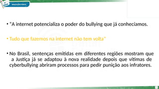 • “A internet potencializa o poder do bullying que já conhecíamos.
9
• Tudo que fazemos na internet não tem volta”
• No Brasil, sentenças emitidas em diferentes regiões mostram que
a Justiça já se adaptou à nova realidade depois que vítimas de
cyberbullying abriram processos para pedir punição aos infratores.
 