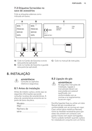 7.3 Etiquetas fornecidas no
saco de acessórios
Cole as etiquetas adesivas como
indicado em baixo:
MOD.
PROD.NO.
SER.NO
DATA
MOD.
PROD.NO.
SER.NO
DATA
MOD.
PROD.NO.
SER.NO.
03 IT
MADE IN ITALY
TYPE
IP20
0049
A B C
A) Cole no Cartão de Garantia e envie
esta parte (se aplicável).
B) Cole no Cartão de Garantia e guarde
esta parte (se aplicável).
C) Cole no manual de instruções.
8. INSTALAÇÃO
ADVERTÊNCIA!
Consulte os capítulos
relativos à segurança.
8.1 Antes da instalação
Antes de instalar a placa, anote aqui as
seguintes informações que pode
consultar na placa de características. A
placa de características encontra-se na
parte de baixo da placa.
Modelo .......................................
PNC .........................................
Número de
série ...........................
8.2 Ligação do gás
ADVERTÊNCIA!
As seguintes instruções de
instalação, ligação e
manutenção devem ser
executadas por pessoal
qualificado, em
conformidade com as
normas e os regulamentos
locais em vigor.
Escolha ligações fixas ou utilize um tubo
flexível de aço inoxidável em
conformidade com as normas em vigor.
Caso utilize tubos metálicos flexíveis,
tome as medidas necessárias para que
estes não entrem em contacto com
partes móveis nem sejam esmagados.
Tenha cuidado também quando a placa
for instalada em conjunto com um forno.
PORTUGUÊS 13
 