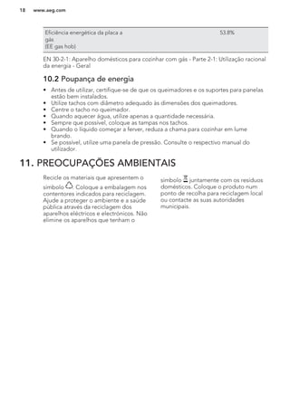 Eficiência energética da placa a
gás
(EE gas hob)
53.8%
EN 30-2-1: Aparelho domésticos para cozinhar com gás - Parte 2-1: Utilização racional
da energia - Geral
10.2 Poupança de energia
• Antes de utilizar, certifique-se de que os queimadores e os suportes para panelas
estão bem instalados.
• Utilize tachos com diâmetro adequado às dimensões dos queimadores.
• Centre o tacho no queimador.
• Quando aquecer água, utilize apenas a quantidade necessária.
• Sempre que possível, coloque as tampas nos tachos.
• Quando o líquido começar a ferver, reduza a chama para cozinhar em lume
brando.
• Se possível, utilize uma panela de pressão. Consulte o respectivo manual do
utilizador.
11. PREOCUPAÇÕES AMBIENTAIS
Recicle os materiais que apresentem o
símbolo . Coloque a embalagem nos
contentores indicados para reciclagem.
Ajude a proteger o ambiente e a saúde
pública através da reciclagem dos
aparelhos eléctricos e electrónicos. Não
elimine os aparelhos que tenham o
símbolo juntamente com os resíduos
domésticos. Coloque o produto num
ponto de recolha para reciclagem local
ou contacte as suas autoridades
municipais.
www.aeg.com18
 