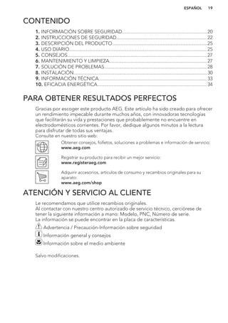 CONTENIDO
1. INFORMACIÓN SOBRE SEGURIDAD...................................................................20
2. INSTRUCCIONES DE SEGURIDAD....................................................................... 22
3. DESCRIPCIÓN DEL PRODUCTO...........................................................................25
4. USO DIARIO............................................................................................................ 25
5. CONSEJOS..............................................................................................................27
6. MANTENIMIENTO Y LIMPIEZA.............................................................................27
7. SOLUCIÓN DE PROBLEMAS.................................................................................28
8. INSTALACIÓN.........................................................................................................30
9. INFORMACIÓN TÉCNICA..................................................................................... 33
10. EFICACIA ENERGÉTICA...................................................................................... 34
PARA OBTENER RESULTADOS PERFECTOS
Gracias por escoger este producto AEG. Este artículo ha sido creado para ofrecer
un rendimiento impecable durante muchos años, con innovadoras tecnologías
que facilitarán su vida y prestaciones que probablemente no encuentre en
electrodomésticos corrientes. Por favor, dedique algunos minutos a la lectura
para disfrutar de todas sus ventajas.
Consulte en nuestro sitio web:
Obtener consejos, folletos, soluciones a problemas e información de servicio:
www.aeg.com
Registrar su producto para recibir un mejor servicio:
www.registeraeg.com
Adquirir accesorios, artículos de consumo y recambios originales para su
aparato:
www.aeg.com/shop
ATENCIÓN Y SERVICIO AL CLIENTE
Le recomendamos que utilice recambios originales.
Al contactar con nuestro centro autorizado de servicio técnico, cerciórese de
tener la siguiente información a mano: Modelo, PNC, Número de serie.
La información se puede encontrar en la placa de características.
Advertencia / Precaución-Información sobre seguridad
Información general y consejos
Información sobre el medio ambiente
Salvo modificaciones.
ESPAÑOL 19
 