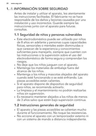 1. INFORMACIÓN SOBRE SEGURIDAD
Antes de instalar y utilizar el aparato, lea atentamente
las instrucciones facilitadas. El fabricante no se hace
responsable de los daños y lesiones causados por una
instalación y uso incorrectos. Guarde siempre las
instrucciones junto con el aparato para futuras
consultas.
1.1 Seguridad de niños y personas vulnerables
• Este electrodoméstico puede ser utilizado por niños
de 8 años en adelante y personas cuyas capacidades
físicas, sensoriales o mentales estén disminuidas o
que carezcan de la experiencia y conocimientos
suficientes para manejarlo, siempre que cuenten con
las instrucciones o la supervisión sobre el uso del
electrodoméstico de forma segura y comprendan los
riesgos.
• No deje que los niños jueguen con el aparato.
• Mantenga los materiales de embalaje fuera del
alcance de los niños.
• Mantenga a los niños y mascotas alejados del aparato
cuando esté funcionando o se esté enfriando. Las
piezas accesibles están calientes.
• Si el aparato dispone de dispositivo de seguridad
para niños, se recomienda activarlo.
• La limpieza y el mantenimiento no podrán realizarlas
niños sin supervisión.
• Es necesario mantener alejados a los niños de menos
de 3 años salvo que estén bajo supervisión continua.
1.2 Instrucciones generales de seguridad
• El aparato y las piezas accesibles se calientan mucho
durante el funcionamiento. No toque las resistencias.
• No accione el aparato con un temporizador externo ni
con un sistema de mando a distancia independiente.
www.aeg.com20
 