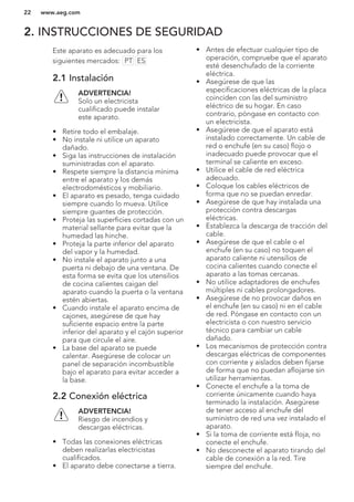 2. INSTRUCCIONES DE SEGURIDAD
Este aparato es adecuado para los
siguientes mercados: PT ES
2.1 Instalación
ADVERTENCIA!
Solo un electricista
cualificado puede instalar
este aparato.
• Retire todo el embalaje.
• No instale ni utilice un aparato
dañado.
• Siga las instrucciones de instalación
suministradas con el aparato.
• Respete siempre la distancia mínima
entre el aparato y los demás
electrodomésticos y mobiliario.
• El aparato es pesado, tenga cuidado
siempre cuando lo mueva. Utilice
siempre guantes de protección.
• Proteja las superficies cortadas con un
material sellante para evitar que la
humedad las hinche.
• Proteja la parte inferior del aparato
del vapor y la humedad.
• No instale el aparato junto a una
puerta ni debajo de una ventana. De
esta forma se evita que los utensilios
de cocina calientes caigan del
aparato cuando la puerta o la ventana
estén abiertas.
• Cuando instale el aparato encima de
cajones, asegúrese de que hay
suficiente espacio entre la parte
inferior del aparato y el cajón superior
para que circule el aire.
• La base del aparato se puede
calentar. Asegúrese de colocar un
panel de separación incombustible
bajo el aparato para evitar acceder a
la base.
2.2 Conexión eléctrica
ADVERTENCIA!
Riesgo de incendios y
descargas eléctricas.
• Todas las conexiones eléctricas
deben realizarlas electricistas
cualificados.
• El aparato debe conectarse a tierra.
• Antes de efectuar cualquier tipo de
operación, compruebe que el aparato
esté desenchufado de la corriente
eléctrica.
• Asegúrese de que las
especificaciones eléctricas de la placa
coinciden con las del suministro
eléctrico de su hogar. En caso
contrario, póngase en contacto con
un electricista.
• Asegúrese de que el aparato está
instalado correctamente. Un cable de
red o enchufe (en su caso) flojo o
inadecuado puede provocar que el
terminal se caliente en exceso.
• Utilice el cable de red eléctrica
adecuado.
• Coloque los cables eléctricos de
forma que no se puedan enredar.
• Asegúrese de que hay instalada una
protección contra descargas
eléctricas.
• Establezca la descarga de tracción del
cable.
• Asegúrese de que el cable o el
enchufe (en su caso) no toquen el
aparato caliente ni utensilios de
cocina calientes cuando conecte el
aparato a las tomas cercanas.
• No utilice adaptadores de enchufes
múltiples ni cables prolongadores.
• Asegúrese de no provocar daños en
el enchufe (en su caso) ni en el cable
de red. Póngase en contacto con un
electricista o con nuestro servicio
técnico para cambiar un cable
dañado.
• Los mecanismos de protección contra
descargas eléctricas de componentes
con corriente y aislados deben fijarse
de forma que no puedan aflojarse sin
utilizar herramientas.
• Conecte el enchufe a la toma de
corriente únicamente cuando haya
terminado la instalación. Asegúrese
de tener acceso al enchufe del
suministro de red una vez instalado el
aparato.
• Si la toma de corriente está floja, no
conecte el enchufe.
• No desconecte el aparato tirando del
cable de conexión a la red. Tire
siempre del enchufe.
www.aeg.com22
 