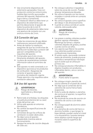 • Use únicamente dispositivos de
aislamiento apropiados: línea con
protección contra los cortocircuitos,
fusibles (tipo tornillo que puedan
retirarse del soporte), dispositivos de
fuga a tierra y contactores.
• La instalación eléctrica debe tener un
dispositivo de aislamiento que
permita desconectar el aparato de
todos los polos de la red. El
dispositivo de aislamiento debe tener
una apertura de contacto con una
anchura mínima de 3 mm.
2.3 Conexión del gas
• Todas las conexiones de gas deben
realizarse por personal cualificado.
• Antes de realizar la instalación,
asegúrese de que las condiciones de
distribución locales (tipo y presión del
gas) son compatibles con los
requisitos del aparato.
• Compruebe que el aire circula
libremente alrededor del aparato.
• La placa de características contiene
información sobre el suministro de
gas.
• Este aparato no está conectado a un
dispositivo que evacua los productos
de combustión. Asegúrese de
conectar el aparato según la
normativa de instalación vigente.
Preste atención a los requisitos sobre
ventilación adecuada.
2.4 Uso del aparato
ADVERTENCIA!
Riesgo de lesiones,
quemaduras y descargas
eléctricas.
• Retire todo el embalaje, las etiquetas
y la película protectora (en su caso)
antes del primer uso.
• Utilice este aparato en entornos
domésticos.
• No cambie las especificaciones de
este aparato.
• Cerciórese de que los orificios de
ventilación no están obstruidos.
• No deje nunca el aparato
desatendido mientras está en
funcionamiento.
• Apague las zonas de cocción después
de cada uso.
• No coloque cubiertos ni tapaderas
sobre las zonas de cocción. Pueden
alcanzar temperaturas elevadas.
• No utilice el aparato con las manos
mojadas ni cuando entre en contacto
con el agua.
• No utilice el aparato como superficie
de trabajo ni de almacenamiento.
• Cuando se coloca comida en aceite
caliente, éste puede saltar.
ADVERTENCIA!
Riesgo de incendio y
explosiones
• Las grasas o aceites calientes pueden
generar vapores inflamables.
Mantenga las llamas u objetos
calientes alejados de grasas y aceites
cuando cocine con ellos.
• Los vapores que liberan los aceites
muy calientes pueden provocar
combustiones imprevistas.
• El aceite usado, que puede contener
restos de alimentos, puede provocar
incendios a temperaturas más bajas
que el aceite que se utiliza por
primera vez.
• No coloque productos inflamables ni
objetos mojados con productos
inflamables dentro, cerca o encima
del aparato.
ADVERTENCIA!
Podría dañar el aparato.
• No coloque ningún utensilio de
cocina caliente en el panel de control.
• No deje que el contenido de los
utensilios de cocina hierva hasta
evaporarse.
• Evite la caída de objetos o utensilios
de cocina en el aparato. La superficie
puede dañarse.
• No encienda las zonas de cocción sin
utensilios de cocina o con éstos
vacíos.
• No coloque papel de aluminio sobre
el aparato.
• Los utensilios de cocina de hierro o
aluminio fundido, o que tengan la
base dañada, pueden arañar el cristal
o la vitrocerámica. Levante siempre
estos objetos cuando tenga que
moverlos sobre la superficie de
cocción.
ESPAÑOL 23
 