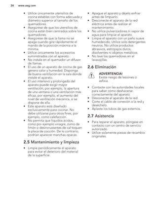 • Utilice únicamente utensilios de
cocina estables con forma adecuada y
diámetro superior al tamaño de los
quemadores.
• Asegúrese de que los utensilios de
cocina están bien centrados sobre los
quemadores.
• Asegúrese de que la llama no se
apaga cuando gire rápidamente el
mando de la posición máxima a la
mínima.
• Utilice únicamente los accesorios
suministrados con el aparato.
• No instale en el quemador un difusor
de llamas.
• El uso de un aparato de cocina de gas
genera calor y humedad. Disponga
de buena ventilación en la sala donde
instale el aparato.
• El uso intensivo y prolongado del
aparato puede exigir mayor
ventilación; por ejemplo, la apertura
de una ventana o una ventilación más
eficaz, por ejemplo, el aumento del
nivel de ventilación mecánica, si se
dispone de ella.
• Este aparato está diseñado
exclusivamente para cocinar. No
debe utilizarse para otros fines, por
ejemplo, como calefacción.
• No permita que líquidos ácidos,
como por ejemplo vinagre, zumo de
limón o desincrustantes de cal toquen
la placa de cocción. De lo contrario,
podrían aparecer manchas opacas.
2.5 Mantenimiento y limpieza
• Limpie periódicamente el aparato
para evitar el deterioro del material
de la superficie.
• Apague el aparato y déjelo enfriar
antes de limpiarlo.
• Desconecte el aparato de la red
eléctrica antes de realizar el
mantenimiento.
• No utilice pulverizadores ni vapor de
agua para limpiar el aparato.
• Limpie el aparato con un paño suave
humedecido. Utilice solo detergentes
neutros. No utilice productos
abrasivos, estropajos duros,
disolventes ni objetos metálicos.
• No lave los quemadores en el
lavavajillas.
2.6 Eliminación
ADVERTENCIA!
Existe riesgo de lesiones o
asfixia.
• Contacte con las autoridades locales
para saber cómo deshacerse
correctamente del aparato.
• Desconecte el aparato de la red.
• Corte el cable de conexión a la red y
deséchelo.
• Aplaste los tubos de gas externos.
2.7 Asistencia
• Para reparar el aparato, póngase en
contacto con un centro de servicio
autorizado.
• Utilice solamente piezas de recambio
originales.
www.aeg.com24
 