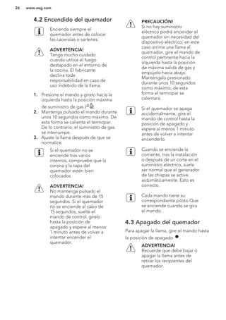 4.2 Encendido del quemador
Encienda siempre el
quemador antes de colocar
las cacerolas o sartenes.
ADVERTENCIA!
Tenga mucho cuidado
cuando utilice el fuego
destapado en el entorno de
la cocina. El fabricante
declina toda
responsabilidad en caso de
uso indebido de la llama.
1. Presione el mando y gírelo hacia la
izquierda hasta la posición máxima
de suministro de gas ( ).
2. Mantenga pulsado el mando durante
unos 10 segundos como máximo. De
esta forma se calienta el termopar.
De lo contrario, el suministro de gas
se interrumpe.
3. Ajuste la llama después de que se
normalice.
Si el quemador no se
enciende tras varios
intentos, compruebe que la
corona y la tapa del
quemador estén bien
colocados.
ADVERTENCIA!
No mantenga pulsado el
mando durante más de 15
segundos. Si el quemador
no se enciende al cabo de
15 segundos, suelte el
mando de control, gírelo
hasta la posición de
apagado y espere al menos
1 minuto antes de volver a
intentar encender el
quemador.
PRECAUCIÓN!
Si no hay suministro
eléctrico podrá encender el
quemador sin necesidad del
dispositivo eléctrico; en este
caso arrime una llama al
quemador, gire el mando de
control pertinente hacia la
izquierda hasta la posición
de máxima salida de gas y
empújelo hacia abajo.
Manténgalo presionado
durante unos 10 segundos
como máximo; de esta
forma el termopar se
calentará.
Si el quemador se apaga
accidentalmente, gire el
mando de control hasta la
posición de apagado y
espere al menos 1 minuto
antes de volver a intentar
encenderlo.
Cuando se enciende la
corriente, tras la instalación
o después de un corte en el
suministro eléctrico, suele
ser normal que el generador
de las chispas se active
automáticamente. Esto es
correcto.
Cada mando tiene su
correspondiente piloto Que
se enciende cuando se gira
el mando.
4.3 Apagado del quemador
Para apagar la llama, gire el mando hasta
la posición de apagado .
ADVERTENCIA!
Recuerde que debe bajar o
apagar la llama antes de
retirar los recipientes del
quemador.
www.aeg.com26
 