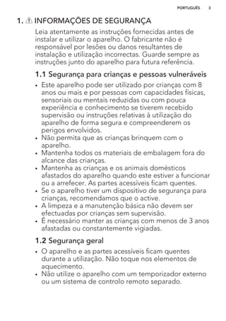 1. INFORMAÇÕES DE SEGURANÇA
Leia atentamente as instruções fornecidas antes de
instalar e utilizar o aparelho. O fabricante não é
responsável por lesões ou danos resultantes de
instalação e utilização incorrectas. Guarde sempre as
instruções junto do aparelho para futura referência.
1.1 Segurança para crianças e pessoas vulneráveis
• Este aparelho pode ser utilizado por crianças com 8
anos ou mais e por pessoas com capacidades físicas,
sensoriais ou mentais reduzidas ou com pouca
experiência e conhecimento se tiverem recebido
supervisão ou instruções relativas à utilização do
aparelho de forma segura e compreenderem os
perigos envolvidos.
• Não permita que as crianças brinquem com o
aparelho.
• Mantenha todos os materiais de embalagem fora do
alcance das crianças.
• Mantenha as crianças e os animais domésticos
afastados do aparelho quando este estiver a funcionar
ou a arrefecer. As partes acessíveis ficam quentes.
• Se o aparelho tiver um dispositivo de segurança para
crianças, recomendamos que o active.
• A limpeza e a manutenção básica não devem ser
efectuadas por crianças sem supervisão.
• É necessário manter as crianças com menos de 3 anos
afastadas ou constantemente vigiadas.
1.2 Segurança geral
• O aparelho e as partes acessíveis ficam quentes
durante a utilização. Não toque nos elementos de
aquecimento.
• Não utilize o aparelho com um temporizador externo
ou um sistema de controlo remoto separado.
PORTUGUÊS 3
 