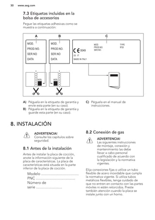 7.3 Etiquetas incluidas en la
bolsa de accesorios
Pegue las etiquetas adhesivas como se
muestra a continuación:
MOD.
PROD.NO.
SER.NO
DATA
MOD.
PROD.NO.
SER.NO
DATA
MOD.
PROD.NO.
SER.NO.
03 IT
MADE IN ITALY
TYPE
IP20
0049
A B C
A) Péguela en la etiqueta de garantía y
envíe esta parte (en su caso).
B) Péguela en la etiqueta de garantía y
guarde esta parte (en su caso).
C) Péguela en el manual de
instrucciones.
8. INSTALACIÓN
ADVERTENCIA!
Consulte los capítulos sobre
seguridad.
8.1 Antes de la instalación
Antes de instalar la placa de cocción,
anote la información siguiente de la
placa de características. La placa de
características está situada en la parte
inferior de la placa de cocción.
Modelo .......................................
PNC .........................................
Número de
serie ...........................
8.2 Conexión de gas
ADVERTENCIA!
Las siguientes instrucciones
de montaje, conexión y
mantenimiento las debe
llevar a cabo personal
cualificado de acuerdo con
la legislación y la normativa
vigentes.
Elija conexiones fijas o utilice un tubo
flexible de acero inoxidable que cumpla
la normativa vigente. Si utiliza tubos
metálicos flexibles, tenga cuidado de
que no entren en contacto con las partes
móviles ni estén retorcidos. Preste
también atención cuando la placa se
instale junto con un horno.
www.aeg.com30
 