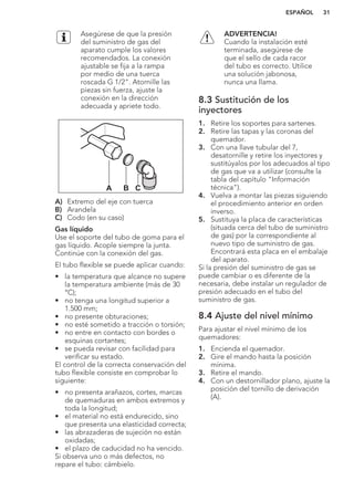 Asegúrese de que la presión
del suministro de gas del
aparato cumple los valores
recomendados. La conexión
ajustable se fija a la rampa
por medio de una tuerca
roscada G 1/2". Atornille las
piezas sin fuerza, ajuste la
conexión en la dirección
adecuada y apriete todo.
A B C
A) Extremo del eje con tuerca
B) Arandela
C) Codo (en su caso)
Gas líquido
Use el soporte del tubo de goma para el
gas líquido. Acople siempre la junta.
Continúe con la conexión del gas.
El tubo flexible se puede aplicar cuando:
• la temperatura que alcance no supere
la temperatura ambiente (más de 30
°C);
• no tenga una longitud superior a
1.500 mm;
• no presente obturaciones;
• no esté sometido a tracción o torsión;
• no entre en contacto con bordes o
esquinas cortantes;
• se pueda revisar con facilidad para
verificar su estado.
El control de la correcta conservación del
tubo flexible consiste en comprobar lo
siguiente:
• no presenta arañazos, cortes, marcas
de quemaduras en ambos extremos y
toda la longitud;
• el material no está endurecido, sino
que presenta una elasticidad correcta;
• las abrazaderas de sujeción no están
oxidadas;
• el plazo de caducidad no ha vencido.
Si observa uno o más defectos, no
repare el tubo: cámbielo.
ADVERTENCIA!
Cuando la instalación esté
terminada, asegúrese de
que el sello de cada racor
del tubo es correcto. Utilice
una solución jabonosa,
nunca una llama.
8.3 Sustitución de los
inyectores
1. Retire los soportes para sartenes.
2. Retire las tapas y las coronas del
quemador.
3. Con una llave tubular del 7,
desatornille y retire los inyectores y
sustitúyalos por los adecuados al tipo
de gas que va a utilizar (consulte la
tabla del capítulo "Información
técnica").
4. Vuelva a montar las piezas siguiendo
el procedimiento anterior en orden
inverso.
5. Sustituya la placa de características
(situada cerca del tubo de suministro
de gas) por la correspondiente al
nuevo tipo de suministro de gas.
Encontrará esta placa en el embalaje
del aparato.
Si la presión del suministro de gas se
puede cambiar o es diferente de la
necesaria, debe instalar un regulador de
presión adecuado en el tubo del
suministro de gas.
8.4 Ajuste del nivel mínimo
Para ajustar el nivel mínimo de los
quemadores:
1. Encienda el quemador.
2. Gire el mando hasta la posición
mínima.
3. Retire el mando.
4. Con un destornillador plano, ajuste la
posición del tornillo de derivación
(A).
ESPAÑOL 31
 