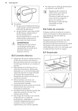 A
5. Si cambia:
• de gas natural G20 de 20 mbares
a gas líquido, apriete totalmente
el tornillo de derivación.
• de gas líquido a gas natural G20
de 20 mbares, desatornille el
tornillo de derivación
aproximadamente un cuarto de
vuelta (media vuelta para el
quemador de triple corona).
ADVERTENCIA!
Asegúrese de que la llama
no se apaga cuando gire
rápidamente el mando de la
posición máxima a la
posición mínima.
8.5 Conexión eléctrica
• Asegúrese de que el voltaje nominal y
el tipo de suministro que indica la
placa de datos técnicos coinciden con
los del lugar donde se va a instalar el
aparato.
• Este aparato se suministra con un
cable de alimentación. Debe estar
equipado con un enchufe adecuado
capaz de soportar la carga indicada
en la placa de características.
Asegúrese de instalar el enchufe en
una toma correcta.
• Utilice siempre una toma con
aislamiento de conexión a tierra
correctamente instalada.
• Asegúrese de tener acceso al enchufe
del suministro de red una vez
finalizada la instalación.
• No desconecte el aparato tirando del
cable de conexión a la red. Tire
siempre del enchufe.
• Hay riesgo de incendio si se conecta
el aparato con un cable de
prolongación, adaptador o conexión
múltiple. Asegúrese de que la
conexión a tierra cumple los
reglamentos y las normas vigentes.
• No deje que el cable de alimentación
se caliente a más de 90° C.
Asegúrese de conectar el
cable neutro azul al borne
que tiene la letra "N".
Conecte el cable de fase de
color marrón (o negro) al
borne con la letra "L".
Mantenga el cable de fase
conectado en todo
momento.
8.6 Cable de conexión
Si desea cambiar el cable de conexión,
utilice únicamente el cable especial o su
equivalente. El tipo de cable es:
H03V2V2-FT90.
Asegúrese de que la sección de cable
sea adecuada para la tensión y la
temperatura de funcionamiento. El cable
de puesta a tierra de color amarillo/
verde debe ser unos 2 cm más largo que
el cable de fase marrón (o negro).
8.7 Empotrado
min.
55 mm
min.
650 mm
560 mm
480 mm
min.
450 mm
30 mm
www.aeg.com32
 
