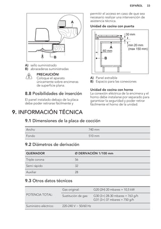 B
A
A) sello suministrado
B) abrazaderas suministradas
PRECAUCIÓN!
Coloque el aparato
únicamente sobre encimeras
de superficie plana.
8.8 Posibilidades de inserción
El panel instalado debajo de la placa
debe poder retirarse fácilmente y
permitir el acceso en caso de que sea
necesario realizar una intervención de
asistencia técnica.
Unidad de cocina con puerta
min 20 mm
(max 150 mm)
30 mm
60 mm
B
A
A) Panel extraíble
B) Espacio para las conexiones
Unidad de cocina con horno
La conexión eléctrica de la encimera y el
horno debe instalarse por separado para
garantizar la seguridad y poder retirar
fácilmente el horno de la unidad.
9. INFORMACIÓN TÉCNICA
9.1 Dimensiones de la placa de cocción
Ancho 740 mm
Fondo 510 mm
9.2 Diámetros de derivación
QUEMADOR Ø DERIVACIÓN 1/100 mm
Triple corona 56
Semi rápido 32
Auxiliar 28
9.3 Otros datos técnicos
POTENCIA TOTAL:
Gas original: G20 (2H) 20 mbares = 10,5 kW
Sustitución de gas: G30 (3+) 28-30 mbares = 763 g/h
G31 (3+) 37 mbares = 750 g/h
Suministro eléctrico: 220-240 V ~ 50/60 Hz
ESPAÑOL 33
 