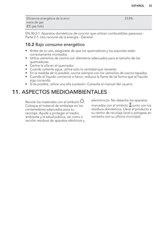 Eficiencia energética de la enci-
mera de gas
(EE gas hob)
53.8%
EN 30-2-1: Aparatos domésticos de cocción que utilizan combustibles gaseosos -
Parte 2-1: Uso racional de la energía - General
10.2 Bajo consumo energético
• Antes de su uso, asegúrese de que los quemadores y los soportes están
correctamente montados.
• Utilice utensilios de cocina con diámetros adecuados para el tamaño de los
quemadores.
• Centre la olla en el quemador.
• Cuando caliente agua, utilice solo la cantidad que necesite.
• En la medida de lo posible, cocine siempre con los utensilios de cocina tapados.
• Cuando el líquido comience a hervir, reduzca la llama de tal forma que el líquido
siga cociendo.
• Si es posible, utilice una olla a presión. Consulte el manual del usuario.
11. ASPECTOS MEDIOAMBIENTALES
Recicle los materiales con el símbolo .
Coloque el material de embalaje en los
contenedores adecuados para su
reciclaje. Ayude a proteger el medio
ambiente y la salud pública, así como a
reciclar residuos de aparatos eléctricos y
electrónicos. No deseche los aparatos
marcados con el símbolo junto con los
residuos domésticos. Lleve el producto a
su centro de reciclaje local o póngase en
contacto con su oficina municipal.
*
ESPAÑOL 35
 