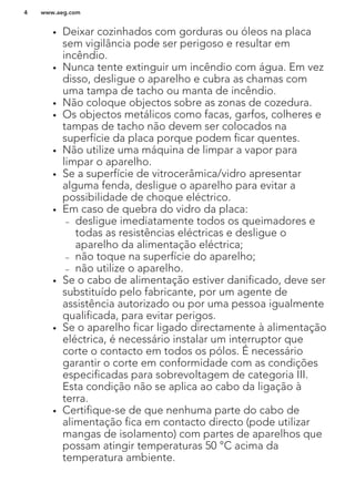 • Deixar cozinhados com gorduras ou óleos na placa
sem vigilância pode ser perigoso e resultar em
incêndio.
• Nunca tente extinguir um incêndio com água. Em vez
disso, desligue o aparelho e cubra as chamas com
uma tampa de tacho ou manta de incêndio.
• Não coloque objectos sobre as zonas de cozedura.
• Os objectos metálicos como facas, garfos, colheres e
tampas de tacho não devem ser colocados na
superfície da placa porque podem ficar quentes.
• Não utilize uma máquina de limpar a vapor para
limpar o aparelho.
• Se a superfície de vitrocerâmica/vidro apresentar
alguma fenda, desligue o aparelho para evitar a
possibilidade de choque eléctrico.
• Em caso de quebra do vidro da placa:
– desligue imediatamente todos os queimadores e
todas as resistências eléctricas e desligue o
aparelho da alimentação eléctrica;
– não toque na superfície do aparelho;
– não utilize o aparelho.
• Se o cabo de alimentação estiver danificado, deve ser
substituído pelo fabricante, por um agente de
assistência autorizado ou por uma pessoa igualmente
qualificada, para evitar perigos.
• Se o aparelho ficar ligado directamente à alimentação
eléctrica, é necessário instalar um interruptor que
corte o contacto em todos os pólos. É necessário
garantir o corte em conformidade com as condições
especificadas para sobrevoltagem de categoria III.
Esta condição não se aplica ao cabo da ligação à
terra.
• Certifique-se de que nenhuma parte do cabo de
alimentação fica em contacto directo (pode utilizar
mangas de isolamento) com partes de aparelhos que
possam atingir temperaturas 50 °C acima da
temperatura ambiente.
www.aeg.com4
 