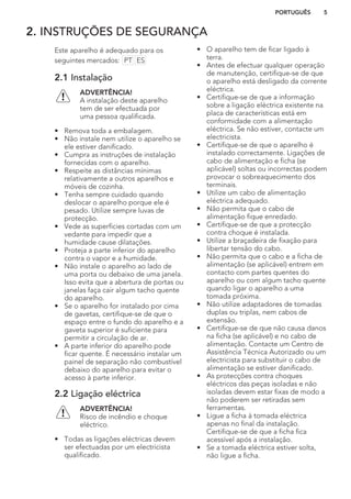 2. INSTRUÇÕES DE SEGURANÇA
Este aparelho é adequado para os
seguintes mercados: PT ES
2.1 Instalação
ADVERTÊNCIA!
A instalação deste aparelho
tem de ser efectuada por
uma pessoa qualificada.
• Remova toda a embalagem.
• Não instale nem utilize o aparelho se
ele estiver danificado.
• Cumpra as instruções de instalação
fornecidas com o aparelho.
• Respeite as distâncias mínimas
relativamente a outros aparelhos e
móveis de cozinha.
• Tenha sempre cuidado quando
deslocar o aparelho porque ele é
pesado. Utilize sempre luvas de
protecção.
• Vede as superfícies cortadas com um
vedante para impedir que a
humidade cause dilatações.
• Proteja a parte inferior do aparelho
contra o vapor e a humidade.
• Não instale o aparelho ao lado de
uma porta ou debaixo de uma janela.
Isso evita que a abertura de portas ou
janelas faça cair algum tacho quente
do aparelho.
• Se o aparelho for instalado por cima
de gavetas, certifique-se de que o
espaço entre o fundo do aparelho e a
gaveta superior é suficiente para
permitir a circulação de ar.
• A parte inferior do aparelho pode
ficar quente. É necessário instalar um
painel de separação não combustível
debaixo do aparelho para evitar o
acesso à parte inferior.
2.2 Ligação eléctrica
ADVERTÊNCIA!
Risco de incêndio e choque
eléctrico.
• Todas as ligações eléctricas devem
ser efectuadas por um electricista
qualificado.
• O aparelho tem de ficar ligado à
terra.
• Antes de efectuar qualquer operação
de manutenção, certifique-se de que
o aparelho está desligado da corrente
eléctrica.
• Certifique-se de que a informação
sobre a ligação eléctrica existente na
placa de características está em
conformidade com a alimentação
eléctrica. Se não estiver, contacte um
electricista.
• Certifique-se de que o aparelho é
instalado correctamente. Ligações de
cabo de alimentação e ficha (se
aplicável) soltas ou incorrectas podem
provocar o sobreaquecimento dos
terminais.
• Utilize um cabo de alimentação
eléctrica adequado.
• Não permita que o cabo de
alimentação fique enredado.
• Certifique-se de que a protecção
contra choque é instalada.
• Utilize a braçadeira de fixação para
libertar tensão do cabo.
• Não permita que o cabo e a ficha de
alimentação (se aplicável) entrem em
contacto com partes quentes do
aparelho ou com algum tacho quente
quando ligar o aparelho a uma
tomada próxima.
• Não utilize adaptadores de tomadas
duplas ou triplas, nem cabos de
extensão.
• Certifique-se de que não causa danos
na ficha (se aplicável) e no cabo de
alimentação. Contacte um Centro de
Assistência Técnica Autorizado ou um
electricista para substituir o cabo de
alimentação se estiver danificado.
• As protecções contra choques
eléctricos das peças isoladas e não
isoladas devem estar fixas de modo a
não poderem ser retiradas sem
ferramentas.
• Ligue a ficha à tomada eléctrica
apenas no final da instalação.
Certifique-se de que a ficha fica
acessível após a instalação.
• Se a tomada eléctrica estiver solta,
não ligue a ficha.
PORTUGUÊS 5
 
