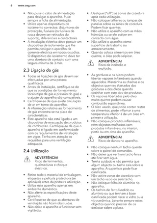 • Não puxe o cabo de alimentação
para desligar o aparelho. Puxe
sempre a ficha de alimentação.
• Utilize apenas dispositivos de
isolamento correctos: disjuntores de
protecção, fusíveis (os fusíveis de
rosca devem ser retirados do
suporte), diferenciais e contactores.
• A instalação eléctrica deve possuir um
dispositivo de isolamento que lhe
permita desligar o aparelho da
corrente eléctrica em todos os pólos.
O dispositivo de isolamento deve ter
uma abertura de contacto com uma
largura mínima de 3 mm.
2.3 Ligação do gás
• Todas as ligações de gás devem ser
efectuadas por uma pessoa
qualificada.
• Antes da instalação, certifique-se de
que as condições de fornecimento
locais (tipo de gás e pressão do gás) e
o ajuste do aparelho são compatíveis.
• Certifique-se de que existe circulação
de ar em torno do aparelho.
• A informação relativa ao fornecimento
de gás encontra-se na placa de
características.
• Este aparelho não está ligado a um
dispositivo de evacuação de produtos
de combustão. Certifique-se de que o
aparelho é ligado em conformidade
com os regulamentos de instalação
em vigor. Tenha em atenção os
requisitos para uma ventilação
adequada.
2.4 Utilização
ADVERTÊNCIA!
Risco de ferimentos,
queimaduras e choque
eléctrico.
• Retire todo o material de embalagem,
etiquetas e película protectora (se
aplicável) antes da primeira utilização.
• Utilize este aparelho apenas em
ambiente doméstico.
• Não altere as especificações deste
aparelho.
• Certifique-se de que as aberturas de
ventilação não ficam obstruídas.
• Não deixe o aparelho a funcionar sem
vigilância.
• Desligue (“off”) as zonas de cozedura
após cada utilização.
• Não coloque talheres ou tampas de
panelas sobre as zonas de cozedura.
Podem ficar quentes.
• Não utilize o aparelho com as mãos
húmidas ou se ele estiver em
contacto com água.
• Não utilize o aparelho como
superfície de trabalho ou
armazenamento.
• Quando coloca alimentos em óleo
quente, o óleo pode salpicar.
ADVERTÊNCIA!
Risco de incêndio e
explosão.
• As gorduras e os óleos podem
libertar vapores inflamáveis quando
aquecidos. Mantenha as chamas e os
objectos quentes afastados das
gorduras e dos óleos quando
cozinhar com este tipo de produtos.
• Os vapores libertados pelo óleo
muito quente podem causar
combustão espontânea.
• O óleo usado, que pode conter restos
de alimentos, pode inflamar a uma
temperatura inferior à de um óleo em
primeira utilização.
• Não coloque produtos inflamáveis,
nem objectos molhados com
produtos inflamáveis, no interior,
perto ou em cima do aparelho.
ADVERTÊNCIA!
Risco de danos no aparelho.
• Não coloque nenhum tacho quente
sobre o painel de comandos.
• Não deixe que nenhum tacho ferva
até ficar sem água.
• Tenha cuidado e não permita que
algum objecto ou tacho caia sobre o
aparelho. A superfície pode ficar
danificada.
• Não active zonas de cozedura com
um tacho vazio ou sem tacho.
• Não coloque folha de alumínio no
aparelho.
• Os tachos de ferro fundido ou
alumínio ou que tenham a base
danificada podem riscar o vidro ou a
vitrocerâmica. Levante sempre estes
objectos quando precisar de os
deslocar sobre a placa.
www.aeg.com6
 