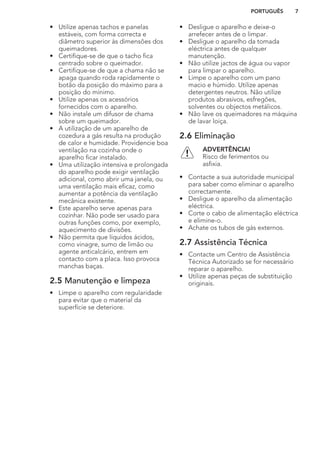 • Utilize apenas tachos e panelas
estáveis, com forma correcta e
diâmetro superior às dimensões dos
queimadores.
• Certifique-se de que o tacho fica
centrado sobre o queimador.
• Certifique-se de que a chama não se
apaga quando roda rapidamente o
botão da posição do máximo para a
posição do mínimo.
• Utilize apenas os acessórios
fornecidos com o aparelho.
• Não instale um difusor de chama
sobre um queimador.
• A utilização de um aparelho de
cozedura a gás resulta na produção
de calor e humidade. Providencie boa
ventilação na cozinha onde o
aparelho ficar instalado.
• Uma utilização intensiva e prolongada
do aparelho pode exigir ventilação
adicional, como abrir uma janela, ou
uma ventilação mais eficaz, como
aumentar a potência da ventilação
mecânica existente.
• Este aparelho serve apenas para
cozinhar. Não pode ser usado para
outras funções como, por exemplo,
aquecimento de divisões.
• Não permita que líquidos ácidos,
como vinagre, sumo de limão ou
agente anticalcário, entrem em
contacto com a placa. Isso provoca
manchas baças.
2.5 Manutenção e limpeza
• Limpe o aparelho com regularidade
para evitar que o material da
superfície se deteriore.
• Desligue o aparelho e deixe-o
arrefecer antes de o limpar.
• Desligue o aparelho da tomada
eléctrica antes de qualquer
manutenção.
• Não utilize jactos de água ou vapor
para limpar o aparelho.
• Limpe o aparelho com um pano
macio e húmido. Utilize apenas
detergentes neutros. Não utilize
produtos abrasivos, esfregões,
solventes ou objectos metálicos.
• Não lave os queimadores na máquina
de lavar loiça.
2.6 Eliminação
ADVERTÊNCIA!
Risco de ferimentos ou
asfixia.
• Contacte a sua autoridade municipal
para saber como eliminar o aparelho
correctamente.
• Desligue o aparelho da alimentação
eléctrica.
• Corte o cabo de alimentação eléctrica
e elimine-o.
• Achate os tubos de gás externos.
2.7 Assistência Técnica
• Contacte um Centro de Assistência
Técnica Autorizado se for necessário
reparar o aparelho.
• Utilize apenas peças de substituição
originais.
PORTUGUÊS 7
 