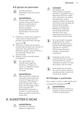 4.2 Ignição do queimador
Acenda sempre o
queimador antes de colocar
o tacho.
ADVERTÊNCIA!
Tenha muito cuidado
quando utilizar uma chama
aberta no ambiente da
cozinha. O fabricante
declina qualquer
responsabilidade em caso
de utilização incorrecta da
chama.
1. Pressione o botão de comando e
rode-o para a esquerda até à
posição do fornecimento de gás
máximo ( ).
2. Mantenha o botão de comando
pressionado durante não mais de 10
segundos. Isso permitirá que o
termopar aqueça. Caso contrário, o
fornecimento de gás será
interrompido.
3. Regule a chama quando estiver
homogénea.
Se o queimador não
acender após algumas
tentativas, verifique se a
coroa e a respectiva tampa
estão nas posições
correctas.
ADVERTÊNCIA!
Não mantenha o botão de
comando pressionado por
mais de 15 segundos. Se o
queimador não acender
após 15 segundos, solte o
botão de comando, rode-o
para a posição OFF
(desligado) e aguarde no
mínimo 1 minuto antes de
tentar acender novamente o
queimador.
CUIDADO!
Na ausência de
electricidade, é possível
acender o queimador sem o
dispositivo eléctrico; neste
caso, aproxime uma chama
do queimador, rode o
respectivo botão no sentido
anti-horário até à posição de
fornecimento de gás
máximo e pressione-o.
Mantenha o botão de
comando pressionado
durante 10 ou mais
segundos para permitir o
aquecimento do termopar.
Se o queimador se apagar
acidentalmente, rode o
botão de comando para a
posição OFF (desligado) e
aguarde no mínimo 1
minuto antes de tentar
acender o queimador
novamente.
A ignição pode ocorrer
automaticamente ao ligar a
corrente eléctrica, após a
instalação ou após um corte
de energia. Isso é normal.
Cada botão de comando
tem uma luz piloto. Esta luz
acende quando o botão de
comando é rodado.
4.3 Desligar o queimador
Para apagar a chama, rode o botão para
a posição de desligado (Off) .
ADVERTÊNCIA!
Reduza sempre a chama ou
apague-a antes de remover
o tacho do queimador.
5. SUGESTÕES E DICAS
ADVERTÊNCIA!
Consulte os capítulos
relativos à segurança.
PORTUGUÊS 9
 