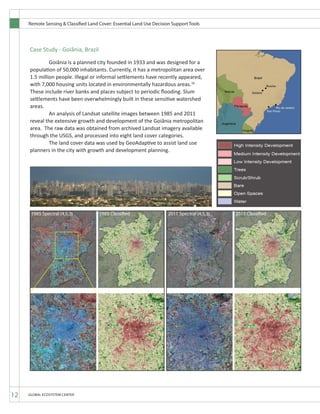 Remote Sensing & Classified Land Cover: Essential Land Use Decision Support Tools
12 GLOBAL ECOSYSTEM CENTER
Case Study - Goiânia, Brazil
1985 Spectral (4,5,3) 1985 Classified 2011 Spectral (4,5,3) 2011 Classified
	 Goiânia is a planned city founded in 1933 and was designed for a
population of 50,000 inhabitants. Currently, it has a metropolitan area over
1.5 million people. Illegal or informal settlements have recently appeared,
with 7,000 housing units located in environmentally hazardous areas.16
These include river banks and places subject to periodic ﬂooding. Slum
settlements have been overwhelmingly built in these sensitive watershed
areas.
	 An analysis of Landsat satellite images between 1985 and 2011
reveal the extensive growth and development of the Goiânia metropolitan
area. The raw data was obtained from archived Landsat imagery available
through the USGS, and processed into eight land cover categories.
	 The land cover data was used by GeoAdaptive to assist land use
planners in the city with growth and development planning.
 