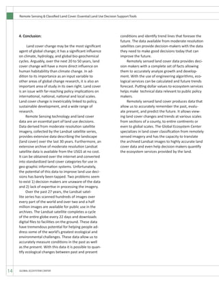 Remote Sensing & Classified Land Cover: Essential Land Use Decision Support Tools
14 GLOBAL ECOSYSTEM CENTER
4. Conclusion:
	 Land cover change may be the most significant
agent of global change; it has a significant influence
on climate, hydrology, and global bio-geochemical
cycles. Arguably, over the next 20 to 50 years, land
cover change will have a more direct influence on
human habitability than climate change. In ad-
dition to its importance as an input variable to
other areas of global change research, it is also an
important area of study in its own right. Land cover
is an issue with far-reaching policy implications on
international, national, national and local scales.
Land cover change is inextricably linked to policy,
sustainable development, and a wide range of
research.
	 Remote Sensing technology and land cover
data are an essential part of land use decisions.
Data derived from moderate resolution satellite
imagery, collected by the Landsat satellite series,
provides extensive data describing the landscape
(land cover) over the last 30 years. Furthermore, an
extensive archive of moderate resolution Landsat
satellite data is available from the USGS at no cost.
It can be obtained over the internet and converted
into standardized land cover categories for use in
geo-graphic information systems. Unfortunately,
the potential of this data to improve land use deci-
sions has barely been tapped. Two problems seem
to exist 1) decision makers are unaware of the data
and 2) lack of expertise in processing the imagery.
	 Over the past 27 years, the Landsat satel-
lite series has scanned hundreds of images over
every part of the world and over two and a half
million images are available for public use in the
archives. The Landsat satellite completes a cycle
of the entire globe every 22 days and downloads
digital files to facilities on the ground. These data
have tremendous potential for helping people ad-
dress some of the world’s greatest ecological and
environmental challenges. These data allow us to
accurately measure conditions in the past as well
as the present. With this data it is possible to quan-
tify ecological changes between past and present
conditions and identify trend lines that foresee the
future. The data available from moderate resolution
satellites can provide decision-makers with the data
they need to make good decisions today that can
improve the future.
	 Remotely sensed land cover data provides deci-
sion makers with a complete set of facts allowing
them to accurately analyze growth and develop-
ment. With the use of engineering algorithms, eco-
logical services can be calculated and future trends
forecast. Putting dollar values to ecosystem services
helps make technical data relevant to public policy
makers.
	 Remotely sensed land cover produces data that
allow us to accurately remember the past, evalu-
ate present, and predict the future. It allows view-
ing land cover changes and trends at various scales
from sections of a county, to entire continents or
even to global scales. The Global Ecosystem Center
specializes in land cover classification from remotely
sensed imagery and has the capacity to translate
the archived Landsat images to highly accurate land
cover data and even help decision makers quantify
the ecosystem services provided by the land.
 