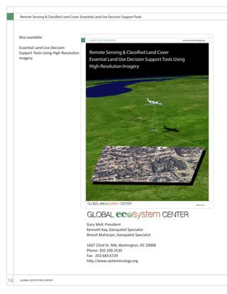 Remote Sensing & Classified Land Cover: Essential Land Use Decision Support Tools
16 GLOBAL ECOSYSTEM CENTER
1607 22nd St. NW, Washington, DC 20008
Phone: 202.290.3530
Fax: 202.683.6729
http://www.systemecology.org
Gary Moll, President
Kenneth Kay, Geospatial Specialist
Binesh Maharjan, Geospatial Specialist
MARCH 2012
GLOBAL ECOSYSTEM CENTER www.systemecology.org
Remote Sensing & Classified Land Cover
Essential Land Use Decision Support Tools Using
High-Resolution Imagery
Also available:
Essential Land Use Decision
Support Tools Using High-Resolution
Imagery
 