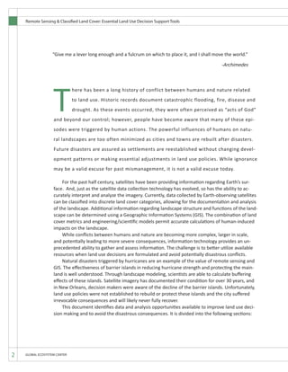 Remote Sensing & Classified Land Cover: Essential Land Use Decision Support Tools
2 GLOBAL ECOSYSTEM CENTER
	 For the past half century, satellites have been providing information regarding Earth’s sur-
face. And, just as the satellite data collection technology has evolved, so has the ability to ac-
curately interpret and analyze the imagery. Currently, data collected by Earth-observing satellites
can be classified into discrete land cover categories, allowing for the documentation and analysis
of the landscape. Additional information regarding landscape structure and functions of the land-
scape can be determined using a Geographic Information Systems (GIS). The combination of land
cover metrics and engineering/scientific models permit accurate calculations of human-induced
impacts on the landscape.
	 While conflicts between humans and nature are becoming more complex, larger in scale,
and potentially leading to more severe consequences, information technology provides an un-
precedented ability to gather and assess information. The challenge is to better utilize available
resources when land use decisions are formulated and avoid potentially disastrous conflicts.
	 Natural disasters triggered by hurricanes are an example of the value of remote sensing and
GIS. The effectiveness of barrier islands in reducing hurricane strength and protecting the main-
land is well understood. Through landscape modeling, scientists are able to calculate buffering
effects of these islands. Satellite imagery has documented their condition for over 30 years, and
in New Orleans, decision makers were aware of the decline of the barrier islands. Unfortunately,
land use policies were not established to rebuild or protect these islands and the city suffered
irrevocable consequences and will likely never fully recover.
	 This document identifies data and analysis opportunities available to improve land use deci-
sion making and to avoid the disastrous consequences. It is divided into the following sections:
T
here has been a long history of conflict between humans and nature related
to land use. Historic records document catastrophic flooding, fire, disease and
drought. As these events occurred, they were often perceived as “acts of God”
and beyond our control; however, people have become aware that many of these epi-
sodes were triggered by human actions. The powerful influences of humans on natu-
ral landscapes are too often minimized as cities and towns are rebuilt after disasters.
Future disasters are assured as settlements are reestablished without changing devel-
opment patterns or making essential adjustments in land use policies. While ignorance
may be a valid excuse for past mismanagement, it is not a valid excuse today.
“Give me a lever long enough and a fulcrum on which to place it, and I shall move the world.”
										
										 -Archimedes
 