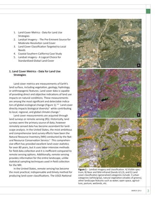3MARCH 2012
	
1.	 Land Cover Metrics - Data for Land Use
	 Strategies
2.	 Landsat Imagery - The Pre-Eminent Source for 	 	
		 Moderate-Resolution Land Cover
3.	 Land Cover Classification Targeted to Local 		
		 Needs
4.	 Coastal Southern California Case Study
5.	 Landsat imagery - A Logical Choice for
	 Standardized Global Land Cover
1. Land Cover Metrics - Data for Land Use 		
Strategies
	 Land cover metrics are measurements of Earth’s
land surface, including vegetation, geology, hydrology,
or anthropogenic features. Land cover data is capable
of providing direct and objective indications of land use
impacts on natural conditions. These measurements
are among the most significant and detectable indica-
tors of global ecological change (Figure 1).123
Land cover
directly impacts biological diversity4
while contributing
to local, regional, and global climate change.5
	 Land cover measurements are acquired through
land surveys or remote sensing (RS). Historically, land
surveys were the primary source of data, however
remotely sensed data has become ascendant for land-
scape analysis. In the United States, the most ambitious
and comprehensive land survey efforts have been the
Natural Resource Inventory (NRI) conducted by the Nat-
ural Resource Conservation Service.6
This comprehen-
sive effort has provided excellent land cover statistics
for over 80 years, but it uses labor-intensive methods
for field data collection and it is inefficient compared to
remote sensing options. Additionally, remote sensing
provides information for the entire landscape, unlike
statistical sampling techniques used in field collection
for the NRI.
	 In the United States, remote sensing has become
the most practical, indispensable and timely method for
producing land cover classifications. The USGS National
Figure 1 - Landsat imagery and classification. A) Visible spec-
trum, B) Near and Mid-infrared (bands 4,5,3), and C) Land
cover classification (generalized categories include: 3 urban
categories (white/gray), natural vegetation (shades of greens),
other landscape features such as water, open space, agricul-
ture, pasture, wetlands, etc.
A
B
C
 