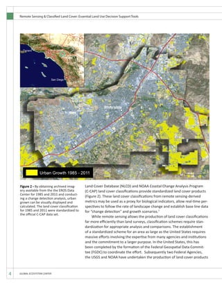 Remote Sensing & Classified Land Cover: Essential Land Use Decision Support Tools
4 GLOBAL ECOSYSTEM CENTER
Land Cover Database (NLCD) and NOAA Coastal Change Analysis Program
(C-CAP) land cover classifications provide standardized land cover products
(Figure 2). These land cover classifications from remote sensing-derived
metrics may be used as a proxy for biological indicators, allow real-time per-
spectives to follow the rate of landscape change and establish base line data
for “change detection” and growth scenarios.7
	 While remote sensing allows the production of land cover classifications
far more efficiently than land surveys, classification schemes require stan-
dardization for appropriate analysis and comparisons. The establishment
of a standardized scheme for an area as large as the United States requires
massive efforts involving the expertise from many agencies and institutions
and the commitment to a larger purpose. In the United States, this has
been completed by the formation of the Federal Geospatial Data Commit-
tee (FGDC) to coordinate the effort. Subsequently two Federal Agencies,
the USGS and NOAA have undertaken the production of land cover products
Figure 4 GEC specializes in creating (updating or
backdating)classifiedlandcoverdatasetsfromany
archived Landsat image.
Figure 2 - By obtaining archived imag-
ery available from the the EROS Data
Center for 1985 and 2011 and conduct-
ing a change detection analysis, urban
grown can be visually displayed and
calculated. The land cover classification
for 1985 and 2011 were standardized to
the official C-CAP data set.
 