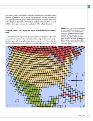 5MARCH 2012
(NLCD and C-CAP). The products are now produced every five years and are
available to the public free of charge. These products not only provide plan-
ning agencies with high quality data, but also provide venerable data sourc-
es for the production of the intermediate land cover classifications needed
to fill the time spans between the production of the official data sets.
2. Landsat imagery, The Pre-Eminent Source of Moderate-Resolution Land
Cover
	 Satellite imagery is generally grouped into three categories: high, mod-
erate and low-resolution. The resolution of the image is determined by its
pixel size, generally ranging from less than a meter to more than a kilometer.
The focus of this paper is on moderate-resolution Landsat imagery which is
Figure 3 - The EROS Data Center uses a
convenient path/row system to archive
Landsat imagery. The satellites have a
consistent orbit which allows imagery
collection of any landmass on Earth
every 16 days. The Landat series has
been obtaining 30-meter imagery since
1984 and has an archive of over 2.5
million images. The path/row system is
illustrated below.
 