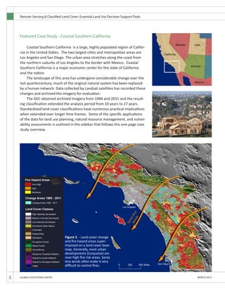 Remote Sensing & Classified Land Cover: Essential Land Use Decision Support Tools
8 GLOBAL ECOSYSTEM CENTER MARCH 2012
Featured Case Study - Coastal Southern California
	 Coastal Southern California is a large, highly populated region of Califor-
nia in the United States. The two largest cities and metropolitan areas are
Los Angeles and San Diego. The urban area stretches along the coast from
the northern suburbs of Los Angeles to the border with Mexico. Coastal
Southern California is a major economic center for the state of California
and the nation.
	 The landscape of this area has undergone considerable change over the
last quartercentury; much of the original natural system has been replaced
by a human network. Data collected by Landsat satellites has recorded these
changes and archived the imagery for evaluation.
	 The GEC obtained archived imagery from 1984 and 2011 and the result-
ing classification extended the analysis period from 10 years to 27 years.
Standardized land cover classifications have numerous practical implications
when extended over longer time frames. Some of the specific applications
of the data for land use planning, natural resource management, and vulner-
ability assessments is outlined in the sidebar that follows this one page case
study overview.
Figure 5 - Land cover change
and fire hazard areas super-
imposed on a land cover base
map. Generally, most urban
developments (turquoise) are
near high fire risk areas. Santa
Ana winds often make it very
difficult to control fires.
 