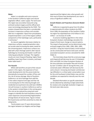 MARCH 2012 9
Water
	 Water is a valuable and scarce resource
in the Southern California region and natural
vegetation affects water supply. The land cover
this region was accurately measured using
archived Landsat imagery and the official land
cover terminology developed by the FGDC. The
analysis showed there has been a considerable
increase in impervious surfaces and consider-
able loss in vegetation. Apart from precipitation,
evapotranspiration is one of the largest outflow
components of the hydrologic cycle, particularly
in arid areas.9
	 As natural vegetation decreases relative to
impervious surfaces, evapotranspiration rates
are acceler-ated increasing the water needs for
the remaining plants. Impervious surfaces cou-
pled with urban drainage systems alter natural
hydrology by increasing stormwater runoff and
reducing groundwater recharge. The negative
results are more frequent flooding, higher flood
peakflow, lower base flow in streams, and lower
water table levels.10
Fire Hazards
	 While wild land fires are part of the natural
system in this region, the expansion of man-
made developments into fire-prone lands has
dramatically increased the number of fires and
the risk of serious damage. Most of Southern
California is at risk of damage from wild fire
in the native chaparral and sage and that risk
is increasing due to the enduring drought and
residential encroachment into wild land. Wildfire
risk will increase in southern California as well as
in the western United States in the coming years.
This risk can be reduced by using land cover
imagery to identify the least hazardous areas for
urban expansion and preventing fragmentation
of large blocks of natural areas. Figure 5 shows
fire hazard areas and their proximity to urban de-
velopments.
	 Trend analysis over 27 years demonstrates
the region between Los Angeles and San Diego
experienced the highest rates urban growth and
that most of these new developments are now in
areas of significant wildfire risk.
Growth Models and Projections (Scenario Model-
ing)
	 California is expected to grow from 35 million
to approximately 45 million residents by 2020.
Since 1990, the population of the Southern Califor-
nia region has expanded from 14.6 million to 16.5
million – an increase of 12.8%.
	 A scenario modeling algorithm in the Urban
Ecosystem Analysis methodology calculates the
impact of land cover change on natural systems.
The impact of past growth can be determined using
archived imagery from 1985, 1996, 2001, 2005,
and 2011. Using this historical data a trend analysis
can be constructed and future land cover and the
associated ecosystem services calculated for 2020
(Table 1).
	 The trend data shows that the scrub area (sage
and chaparral) will decrease by over 2.% between
2011 and 2020. An Urban Ecosystem Analysis of
the area estimates stormwater flow will increase
by over 3.5 billion cubic ft2
during this time, and
conversely water infiltration will decrease by the
same amount. Increasing stormwater and decreas-
ing infiltration is a critical water conservation issue
for the arid Southwest United States now and the
conditions are expected to intensify over the next
decade.
	 Detailed information on specific watersheds
can be obtained by selecting 12 digit watersheds
for analysis and using high-resolution imagery as
the land cover data source.
 