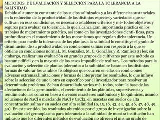 METODOS DE EVALUACIÓN Y SELECCIÓN PARA LA TOLERANCIA A LA
SALINIDAD
Debido al aumento constante de los suelos salinizados y a las diferencias sustanciales
en la reducción de la productividad de las distintas especies y variedades que se
cultivan en esas condiciones, es necesario establecer criterios y mé- todos objetivos y
seguros para evaluar su tolerancia, lo que alcanza gran importancia práctica en los
trabajos de mejoramiento genético, así como en las investigaciones cientí- ficas, para
profundizar en el conocimiento de los mecanismos que regulan dicha tolerancia. Un
criterio para medir la tolerancia de las plantas a la salinidad lo constituye el grado de
disminución de su productividad en condiciones salinas con respecto a la que se
obtiene en condiciones normaL. M. González, M. C. González y R. Ramírez 31 les; sin
embargo, realizar una evaluación en grandes grupos de cultivares por este método es
bastante difícil y en la mayoría de los casos imposible de realizar.. Los métodos para la
evaluación y selección de plantas tolerantes a la salinidad se basan en las distintas
formas de valorar los cambios fisiológicos que ocurren en ellas en condiciones
adversas extremas.limitaciones y formas de interpretar los resultados, lo que influye
sobre la selección de uno u otro en específico por el investigador para resolver un
determinado problema. Se han desarrollado varios mé- todos, sobre la base de las
afectaciones de la germinación, el crecimiento de las plántulas, supervivencia y
rendimiento, así como en base a diversos caracteres anatómicos y bioquímicos, usando
soluciones de NaCl o mezclando NaCl y CaCl2, en macetas con suelos de alta
concentración salina y en suelos con alta salinidad (9, 15, 16, 43, 44, 45, 46, 47, 48, 49,
50). En este sentido, los resultados obtenidos por el grupo de investigación sobre la
evaluación del germoplasma para tolerancia a la salinidad de nuestra institución han
 