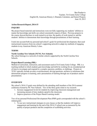 Ben Pendarvis
Teacher, Tri-County Early College
English III, American History I, Dramatic Literature, and Senior Projects
June 18, 2015
Action Research Report, 2014-15
INQUIRY
My project based materials and instructions were not fully supporting my students’ abilities to
master the knowledge and skills our school consistently expects of them. Previous projects in
the course showed declines in work turned in on time, the quality of work turned in, and the
students’ abilities to demonstrate their knowledge through presentations of their learning.
I took into account both my personal and school’s goals for professional development, then used
instructional resources from my school’s supporting network to adapt my methods of engaging
students in my American History I class.
TERMS
North Carolina New Schools (NCNS, New Schools)
My school belongs to a network of similar schools supported by the North Carolina New
Schools.
Project-Based Learning (PBL)
Method of curriculum, instruction, and assessment used at Tri-County Early College. PBL is a
teaching method in which students gain knowledge and skills by working for an extended period
of time to investigate and respond to a complex question, problem, or challenge. Projects at
TCEC typically include an entry event/document, driving questions, artifacts or milestones that
demonstrate progress in learning, and a presentation of learning through use of products and/or
presentations.
OVERVIEW
My school’s 2014-15 goals were defined by the attending staff members of the 2014 summer
conference hosted by NC New Schools. Two of the three goals relate to my research:
1. Increase engagement levels for students by improving classroom management and
increasing amount of time students spend in the classroom.
2. Improve practices of the Project Based Learning model.
Two of my personal Professional Development Plan (PDP) goals corresponded with the school’s
related goals:
1. To use new instructional strategies in core classes so that the students will improve
engagement and learning by the end of the 2014-15 school year as measured by the
quality of project products and the completion of scaffolding activities.
 