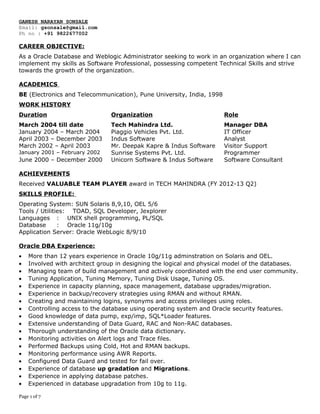 GANESH NARAYAN SONSALE
Email: gsonsale@gmail.com
Ph no : +91 9822677002
CAREER OBJECTIVE:
As a Oracle Database and Weblogic Administrator seeking to work in an organization where I can
implement my skills as Software Professional, possessing competent Technical Skills and strive
towards the growth of the organization.
ACADEMICS
BE (Electronics and Telecommunication), Pune University, India, 1998
WORK HISTORY
Duration Organization Role
March 2004 till date Tech Mahindra Ltd. Manager DBA
January 2004 – March 2004 Piaggio Vehicles Pvt. Ltd. IT Officer
April 2003 – December 2003 Indus Software Analyst
March 2002 – April 2003 Mr. Deepak Kapre & Indus Software Visitor Support
January 2001 – February 2002 Sunrise Systems Pvt. Ltd. Programmer
June 2000 – December 2000 Unicorn Software & Indus Software Software Consultant
ACHIEVEMENTS
Received VALUABLE TEAM PLAYER award in TECH MAHINDRA (FY 2012-13 Q2)
SKILLS PROFILE:
Operating System: SUN Solaris 8,9,10, OEL 5/6
Tools / Utilities: TOAD, SQL Developer, Jexplorer
Languages : UNIX shell programming, PL/SQL
Database : Oracle 11g/10g
Application Server: Oracle WebLogic 8/9/10
Oracle DBA Experience:
• More than 12 years experience in Oracle 10g/11g adminstration on Solaris and OEL.
• Involved with architect group in designing the logical and physical model of the databases.
• Managing team of build management and actively coordinated with the end user community.
• Tuning Application, Tuning Memory, Tuning Disk Usage, Tuning OS.
• Experience in capacity planning, space management, database upgrades/migration.
• Experience in backup/recovery strategies using RMAN and without RMAN.
• Creating and maintaining logins, synonyms and access privileges using roles.
• Controlling access to the database using operating system and Oracle security features.
• Good knowledge of data pump, exp/imp, SQL*Loader features.
• Extensive understanding of Data Guard, RAC and Non-RAC databases.
• Thorough understanding of the Oracle data dictionary.
• Monitoring activities on Alert logs and Trace files.
• Performed Backups using Cold, Hot and RMAN backups.
• Monitoring performance using AWR Reports.
• Configured Data Guard and tested for fail over.
• Experience of database up gradation and Migrations.
• Experience in applying database patches.
• Experienced in database upgradation from 10g to 11g.
Page 1 of 7
 