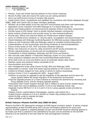 GANESH NARAYAN SONSALE
Email: gsonsale@gmail.com
Ph no : +91 9822677002
• Monitor, Track and Install required patches on the Cramer instances.
• Review PL/SQL Code and ensure the code is as per coding standard.
• Carry out performance tuning of complex SQL queries.
• Install Oracle Client, troubleshoot and establish the connection with Oracle database through
ODBC, JDBC and Cramer GUI on team members’ desktops.
• Maintain up-to-date details of all Dev and IVVT environments and share with teammates.
• Application server migration from BEA WebLogic 8.1 to Oracle WebLogic 10.
• Design and implementation of interconnectivity between Phoenix and other components.
• Provide inputs to E2E Design Team to decide interface between components.
• Study existing infrastructure and provide inputs for new hardware/software.
• Provide plan, efforts and resource details on infrastructure related releases.
• Carry on infrastructure initiatives i.e. security patch, up gradation and Decommission etc.
• Oracle Database and WebLogic build/configuration for DEV/test purpose independently.
• Follow-up with Production DBA and WebLogic expert to complete build/configurations.
• Implementation of new functionality and driving initiatives to improve/standardize.
• Ensure timely builds on CST, IVVT and dress rehearsal instances.
• Mentor new resources on issue fix, data movement and BT access processes etc.
• Monitor space/processes on servers and do housekeeping if require.
• Troubleshoot in Oracle database, WebLogic and OS (Linux and Solaris).
• Plan and test node addition in Production WebLogic cluster on Linux platform.
• Clone production database and test new functionality/feeds performance.
• Write shell script on Linux and Solaris server to automate weekly data import.
• Maintain issues and solutions history accessible to all.
• Documentation and training.
• User management script using Cramer PL/SQL APIs and WebLogic LDAP.
• Responsible to monitor, track and install required patches on the Cramer instances.
• Contact to Amdocs Support by mail, portal or phone to resolve issues/bugs.
• Amdocs Cramer 5 to 6.2 upgrade(July 2005 – August 2007)
Perform an exercise on upgrade to see the feasibility of the approach and list down the
issues upfront before the actual migration of the production environment.
Test the Upgrade process on a Clone instance to minimize the downtime by reviewing and
fixing upgrade errors, and by merging upgrade patches.
Interaction with Cramer Support through mail or Webex to solve Cramer related issues.
Move data from source database (Cramer 5.1b) to new database Oracle 10g.
Upgrade Cramer DB from 5.1 to 5.2 and 5.2 to 6.2 using upgrade scripts provided by
Cramer.
Deploy Cramer customizations (Homepages, wizards, web reports etc.).
Install Cramer modules (5.2 & 6.2) directly on Oracle 10g avoided extra step for Oracle9i.
Write PL/SQL script to migrate the data.
Data validation and testing.
British Telecom: Phoenix EvoTAM (July 2006 till date)
Phoenix EvoTAM is BT Openreach's strategic EvoTAM logical inventory system. It stores a logical
representation of each EvoTAM along with a tie pair termination reference for every port.
Phoenix EvoTAM supports a mapping between tie pair and EvoTAM structure allowing queries to
be made such that a customer's line (identified by tie pair) can be switched on the EvoTAM
allowing it to be switched to the test head for test and diagnostic functions.
Page 3 of 7
 