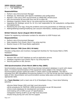 GANESH NARAYAN SONSALE
Email: gsonsale@gmail.com
Ph no : +91 9822677002
Responsibilities:
• Perform role of Environment Manager
• Weblogic 10, Siteminder with Apache installation and configuration
• Maintain 3 Dev and 5 IVVT envrionments on VADE/VDC infrastructure
• DEV environments lift and shift from one DC to other DC
• Database migration Oracle 10g to 11g using exp/imp and Golden Gate
• Upgrading the Weblogic server 8.x to 10.x and responsible for the subsystems configuration
and deployments
• Monitoring the error logs, fixing the problems and tuning parameters on WebLogic servers.
• Adding/deleting/creating/modifying user account information, resetting passwords, etc.
British Telecom: Syran (August 2012 till date)
System for registering multimedia numbers for allocation to VOIP Product set.
Responsibilities:
• Perform role of Environment Manager
• Data migration from Oracle 10g to 11g using exp/imp
• Resolve issues in MS Visual Basics application
British Telecom: TMS (June 2011 till date)
Provides confguration and inventory management facilities for Test Access Matrix (TAM)
Hardware.
Responsibilities:
• Maintain DEV and IVVT database as well as application servers
• Database migration from Oracle 10g to 11g using exp/imp
• Security patches on OEL Servers
CDA Synchronization (From March 2004 to May 2005)
Synchronization process, keeps CDA (Cross-Domain Activation) database in synch with classic
stack. It involves Synchronization of the equipment newly added in the network layer.
Synchronization process copies the orders in classic stack to CDA database. The data is
extracted from BPS (Broadband Provisioning System) in a CSV file format and then loaded into
table of CDA. Reconciliation and synchronization process takes place and data is inserted into
appropriate table.
As a Team Member (with a team size of 4) of Developers Group, I have done following
activities –
•Review Detail Design (DD) and High Level documents
•Write procedures for FASTCAP, SIDB Synchronization as per DD document
•Clone oracle databases for development and testing
•Unit testing (UT) of API’s as per UT Specifications
•Integration testing of API’s as per High level document
•Faults fixing during CST and 3rd line support
Page 4 of 7
 