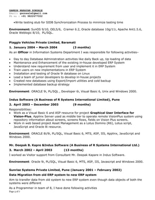 GANESH NARAYAN SONSALE
Email: gsonsale@gmail.com
Ph no : +91 9822677002
•Write testing stub for SIDB Synchronization Process to minimize testing time
Environment: SunOS 9/10, OEL5/6, Cramer 6.2, Oracle database 10g/11i, Apache Ant1.5.6,
Oracle Weblogic 8/10, PL/SQL.
Piaggio Vehicles Private Limited, Baramati
1. January 2004 – March 2004 (3 months)
As an Officer in Information Systems Department I was responsible for following activities–
• Day to day Database Administration activities like daily Back up, Up loading of data
• Maintenance and Enhancement of the existing in-house developed ERP System
• Understand new requirement from user and implement it in ERP System
• Train users on new implementations in ERP System
• Installation and testing of Oracle 9i database on Linux
• Lead a team of junior developers to develop in-house projects
• Created new databases using Export/Import utilities and cold backup
• Implemented database backup strategy
Environment: ORACLE 9i, PL/SQL , Developer 6i, Visual Basic 6, Unix and Windows 2000.
Indus Software (A Business of R Systems International Limited), Pune
2. April 2003 – December 2003 (9 months)
Responsibilities:
• Work as a Visual Basic 6 and ASP resource for project Graphical User Interface for
Vision-Plus. Applinx Server used as middle tier to operate remote VisionPlus system using
repository information about screens, screens flows, fields on Vision Plus screens.
• Work in web based project Asset Management as a Lotus Domino (R6), Lotus script,
JavaScript and Oracle 8i resource.
Environment: ORACLE 8i/9i, PL/SQL, Visual Basic 6, MTS, ASP, IIS, Applinx, JavaScript and
Windows 2000.
Mr. Deepak B. Kapre &Indus Software (A Business of R Systems International Ltd.)
3. March 2002 – April 2003 (13 months)
I worked as Visitor support from Consultant Mr. Deepak Kapare in Indus Software.
Environment: Oracle 9i, PL/SQL, Visual Basic 6, MTS, ASP, IIS, Javascript and Windows 2000.
Sunrise Systems Private Limited, Pune (January 2001 – February 2002)
Data Migration from old ERP system to new ERP system
Aim to transfer data from old system to new ERP system even though data objects of both the
systems were different
As a Programmer in team of 8, I have done following activities
Page 5 of 7
 