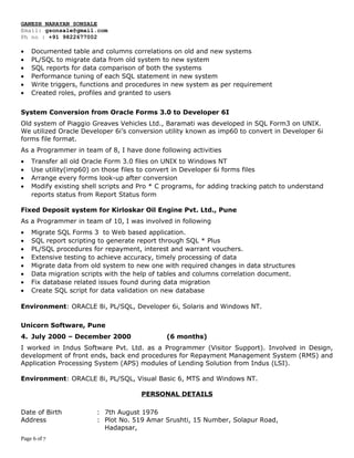 GANESH NARAYAN SONSALE
Email: gsonsale@gmail.com
Ph no : +91 9822677002
• Documented table and columns correlations on old and new systems
• PL/SQL to migrate data from old system to new system
• SQL reports for data comparison of both the systems
• Performance tuning of each SQL statement in new system
• Write triggers, functions and procedures in new system as per requirement
• Created roles, profiles and granted to users
System Conversion from Oracle Forms 3.0 to Developer 6I
Old system of Piaggio Greaves Vehicles Ltd., Baramati was developed in SQL Form3 on UNIX.
We utilized Oracle Developer 6i’s conversion utility known as imp60 to convert in Developer 6i
forms file format.
As a Programmer in team of 8, I have done following activities
• Transfer all old Oracle Form 3.0 files on UNIX to Windows NT
• Use utility(imp60) on those files to convert in Developer 6i forms files
• Arrange every forms look-up after conversion
• Modify existing shell scripts and Pro * C programs, for adding tracking patch to understand
reports status from Report Status form
Fixed Deposit system for Kirloskar Oil Engine Pvt. Ltd., Pune
As a Programmer in team of 10, I was involved in following
• Migrate SQL Forms 3 to Web based application.
• SQL report scripting to generate report through SQL * Plus
• PL/SQL procedures for repayment, interest and warrant vouchers.
• Extensive testing to achieve accuracy, timely processing of data
• Migrate data from old system to new one with required changes in data structures
• Data migration scripts with the help of tables and columns correlation document.
• Fix database related issues found during data migration
• Create SQL script for data validation on new database
Environment: ORACLE 8i, PL/SQL, Developer 6i, Solaris and Windows NT.
Unicorn Software, Pune
4. July 2000 – December 2000 (6 months)
I worked in Indus Software Pvt. Ltd. as a Programmer (Visitor Support). Involved in Design,
development of front ends, back end procedures for Repayment Management System (RMS) and
Application Processing System (APS) modules of Lending Solution from Indus (LSI).
Environment: ORACLE 8i, PL/SQL, Visual Basic 6, MTS and Windows NT.
PERSONAL DETAILS
Date of Birth : 7th August 1976
Address : Plot No. 519 Amar Srushti, 15 Number, Solapur Road,
Hadapsar,
Page 6 of 7
 